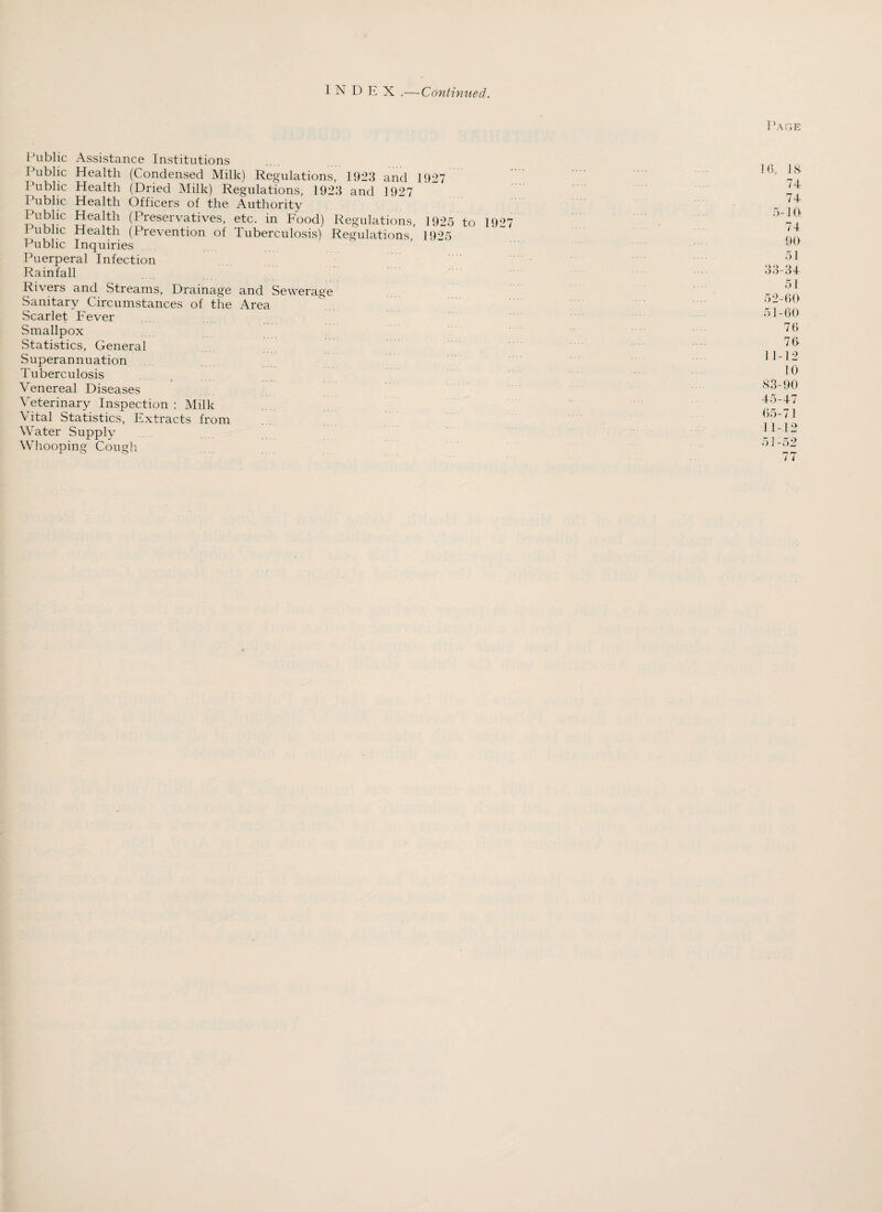 INDEX .— Continued. I ’age Public Assistance Institutions Public Health (Condensed Milk) Regulations, 1923 and 1927 1’ublic Health (Dried Milk) Regulations, 1923 and 1927 Public Health Officers of the Authority 1 ublic Health (Preservatives, etc. in Food) Regulations, 1925 to 1927 Public Health (Prevention of Tuberculosis) Regulations, 1925 Public Inquiries Puerperal Infection Rainfall Rivers and Streams, Drainage and Sewerage Sanitary Circumstances of the Area Scarlet Fever Smallpox Statistics, General Superannuation Tuberculosis Venereal Diseases Veterinary Inspection : Milk Vital Statistics, Extracts from Water Supply Whooping Cough 74 74 5-1 ft 74 90 51 33-34 51 52-00 51-60 76 76 11-12 10 83-90 45-47 65-71 1 1-12