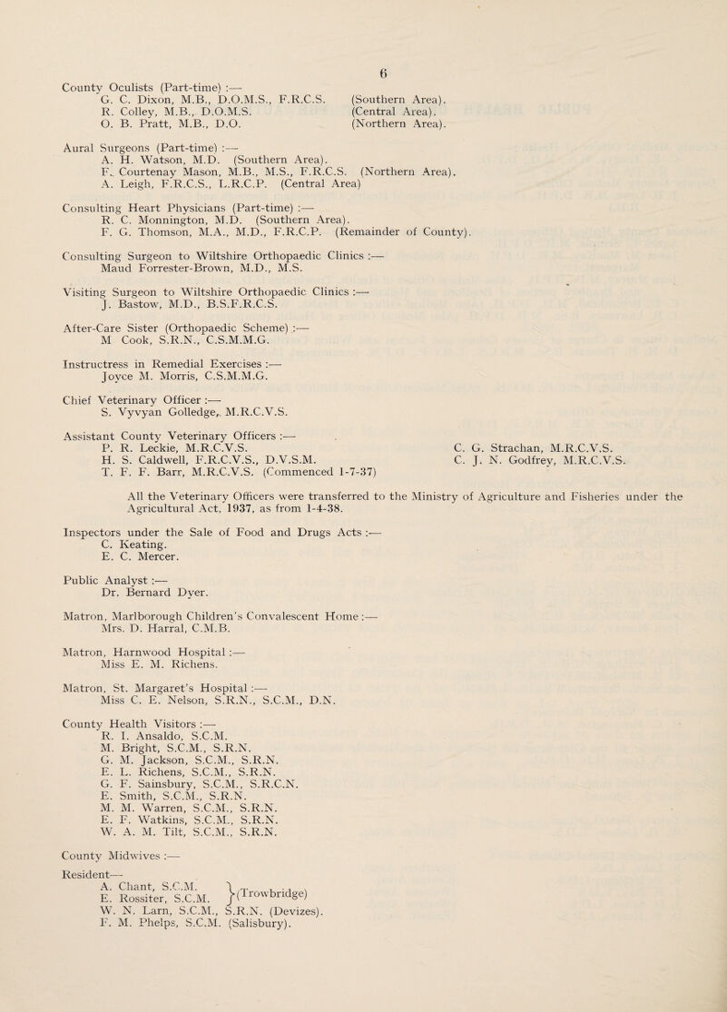 County Oculists (Part-time) :— G. C. Dixon, M.B., D.O.M.S., F.R.C.S. (Southern Area). R. Colley, M.B., D.O.M.S. (Central Area). O. B. Pratt, M.B., D.O. (Northern Area). Aural Surgeons (Part-time) :— A. H. Watson, M.D. (Southern Area). F._ Courtenay Mason, M.B., M.S., F.R.C.S. (Northern Area). A. Leigh, F.R.C.S., L.R.C.P. (Central Area) Consulting Heart Physicians (Part-time) :—- R. C. Monnington, M.D. (Southern Area). F. G. Thomson, M.A., M.D., F.R.C.P. (Remainder of County). Consulting Surgeon to Wiltshire Orthopaedic Clinics :— Maud Forrester-Brown, M.D., M.S. Visiting Surgeon to Wiltshire Orthopaedic Clinics :—• J. Bastow, M.D., B.S.F.R.C.S. After-Care Sister (Orthopaedic Scheme) :— M Cook, S.R.N., C.S.M.M.G. Instructress in Remedial Exercises :— Joyce M. Morris, C.S.M.M.G. Chief Veterinary Officer :— S. Vyvyan Golledge^ M.R.C.V.S. Assistant County Veterinary Officers :— P. R. Leckie, M.R.C.V.S. H. S. Caldwell, F.R.C.V.S., D.V.S.M. T. F. F. Barr, M.R.C.V.S. (Commenced 1-7-37) All the Veterinary Officers were transferred to the Ministry of Agriculture and Fisheries under the Agricultural Act, 1937, as from 1-4-38. Inspectors under the Sale of Food and Drugs Acts :— C. Keating. E. C. Mercer. C. G. Strachan, M.R.C.V.S. C, J. N. Godfrey, M.R.C.V.S. Public Analyst :— Dr. Bernard Dyer. Matron, Marlborough Children’s Convalescent Home:— Mrs. D. Harral, C.M.B. Matron, Harnwood Hospital :— Miss E. M. Richens. Matron, St. Margaret’s Hospital Miss C. E. Nelson, S.R.N., S.C.M., D.N. County Health Visitors :— R. I. Ansaldo, S.C.M. M. Bright, S.C.M., S.R.N. G. M. Jackson, S.C.M., S.R.N. E. L. Richens, S.C.M., S.R.N. G. F. Sainsbury, S.C.M., S.R.C.N. E. Smith, S.C.M., S.R.N. M. M. Warren, S.C.M., S.R.N. E. F. Watkins, S.C.M., S.R.N. W. A. M. Tilt, S.C.M., S.R.N. County Midwives Resident- A. E. W. F. Chant, S.C.M. Rossiter, S.C.M. N. Larn, S.C.M., M. Phelps, S.C.M. (Trowbridge) S.R.N. (Devizes). (Salisbury).