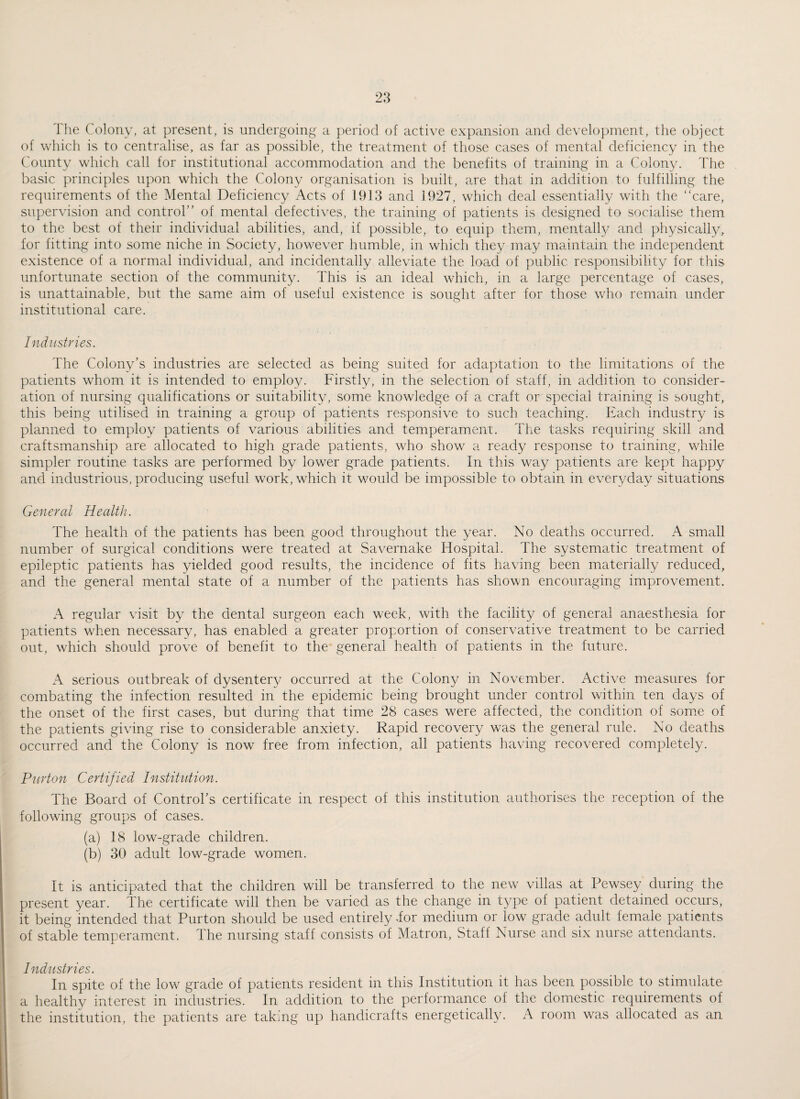 The Colony, at present, is undergoing a period of active expansion and development, the object of which is to centralise, as far as possible, the treatment of those cases of mental deficiency in the County which call for institutional accommodation and the benefits of training in a Colony. The basic principles upon which the Colony organisation is built, are that in addition to fulfilling the requirements of the Mental Deficiency Acts of 1913 and 1927, which deal essentially with the “care, supervision and control” of mental defectives, the training of patients is designed to socialise them to the best of their individual abilities, and, if possible, to equip them, mentally and physically, for fitting into some niche in Society, however humble, in which they may maintain the independent existence of a normal individual, and incidentally alleviate the load of public responsibility for this unfortunate section of the community. This is an ideal which, in a large percentage of cases, is unattainable, but the same aim of useful existence is sought after for those who remain under institutional care. Industries. The Colony’s industries are selected as being suited for adaptation to the limitations of the patients whom it is intended to employ. Firstly, in the selection of staff, in addition to consider¬ ation of nursing qualifications or suitability, some knowledge of a craft or special training is sought, this being utilised in training a group of patients responsive to such teaching. Each industry is planned to employ patients of various abilities and temperament. The tasks requiring skill and craftsmanship are allocated to high grade patients, who show a ready response to training, while simpler routine tasks are performed by lower grade patients. In this way patients are kept happy and industrious, producing useful work, which it would be impossible to obtain in everyday situations General Health. The health of the patients has been good throughout the year. No deaths occurred. A small number of surgical conditions were treated at Savernake Hospital. The systematic treatment of epileptic patients has yielded good results, the incidence of fits having been materially reduced, and the general mental state of a number of the patients has shown encouraging improvement. A regular visit by the dental surgeon each week, with the facility of general anaesthesia for patients when necessary, has enabled a greater proportion of conservative treatment to be carried out, which should prove of benefit to the general health of patients in the future. A serious outbreak of dysentery occurred at the Colony in November. Active measures for combating the infection resulted in the epidemic being brought under control within ten clays of the onset of the first cases, but during that time 28 cases were affected, the condition of some of the patients giving rise to considerable anxiety. Rapid recovery was the general rule. No deaths occurred and the Colony is now free from infection, all patients having recovered completely. Purton Certified Institution. The Board of Control’s certificate in respect of this institution authorises the reception of the following groups of cases. (a) 18 low-grade children. (b) 30 adult low-grade women. It is anticipated that the children will be transferred to the new villas at Pewsey during the present year. The certificate will then be varied as the change in type of patient detained occurs, it being intended that Purton should be used entirely .for medium or low grade adult female patients of stable temperament. The nursing staff consists of Matron, Staff Nurse and six nurse attendants. Industries. In spite of the low grade of patients resident in this Institution it has been possible to stimulate a healthy interest in industries. In addition to the performance of the domestic requirements of the institution, the patients are taking up handicrafts energetically. A room was allocated as an