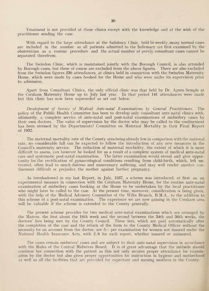 Treatment is not provided at these clinics except with the knowledge and at the wish of the practitioner sending the case. With regard to the large attendance at the Salisbury Clinic, held bi-weekly, many normal cases are included in the number as all patients admitted to the Infirmary are first examined by the obstetrician as a routine procedure and the actual number of purely consultant cases cannot be separated therefrom. The Swindon Clinic, which is maintained jointly with the Borough Council, is also attended by Borough cases, but these of course are excluded from the above figures. There are also excluded from the Swindon figures 230 attendances, at clinics held in connection with the Swindon Maternity Home, which were made by cases booked for the Home and who were under its supervision prior to admission. Apart from Consultant Clinics, the only official clinic was that held by Dr. Agnes Semple at the Corsham Maternity Home up to July last year. In that period 141 attendances were made but this clinic has now been superseded as set out below. Development of Service of Medical Ante-natal Examinations by General Practitioners. The policy of the Public Health Committee has been to develop only consultant ante-natal clinics with, ultimately, a complete service of ante-natal and post-natal examinations of midwifery cases by their own doctors. The value of supervision by the doctor who may be called to the confinement has been stressed by the Departmental Committee on Maternal Mortality in their Final Report of 1932. The maternal mortality rate of the County area being already low in comparison with the national rate, no considerable fall can be expected to follow the introduction of any new measures in the Council's maternity service. The reduction of maternal morbidity, the extent of which it is more difficult to assess, can however be looked for as a result of a complete system of medical ante-natal care and systematic post-natal examination. The latter examination would reveal and give oppor¬ tunity for the rectification of gynaecological conditions resulting from child-birth, which, left un¬ treated, often lead to much distress and unnecessary suffering, and may well render another con¬ finement difficult or prejudice the mother against further pregnancy. As foreshadowed in my last Report, in July, 1937, a scheme was introduced, at first as an experimental measure in connection with the Corsham Maternity Home, for the routine ante-natal examination of midwifery cases booking at the Home to be undertaken by the local practitioner who might later be called to the case. At the present time, moreover, consideration is being given, with the help of the Medical Advisory Committee of the Wilts Branch, B.M.A., to the addition to this scheme of a post-natal examination. The experience we are now gaining in the Corsham area will be valuable if the scheme is extended to the County generally. The present scheme provides for two medical ante-natal examinations which are arranged by the Matron, the first about the 16th week and the second between the 34th and 36th weeks, the doctors’ fees being met by the County Council. These fees, which are paid automatically after the completion of the case and the return of the form to the County Medical Officer without the necessity for an account from the doctor, are 5/- per examination for women not insured under the National Health Insurance Acts, with 2/6 for each report, whether insured or uninsured. The cases remain midwives’ cases and are subject to their ante-natal supervision in accordance with the Rules of the Central Midwives Board. It is of great advantage that the midwife should continue her connection with the patient as this not only secures proper attendance for examin¬ ation by the doctor but also gives proper opportunities for instruction in hygiene and motherhood as well as all the facilities that are provided for expectant and nursing mothers in the County.