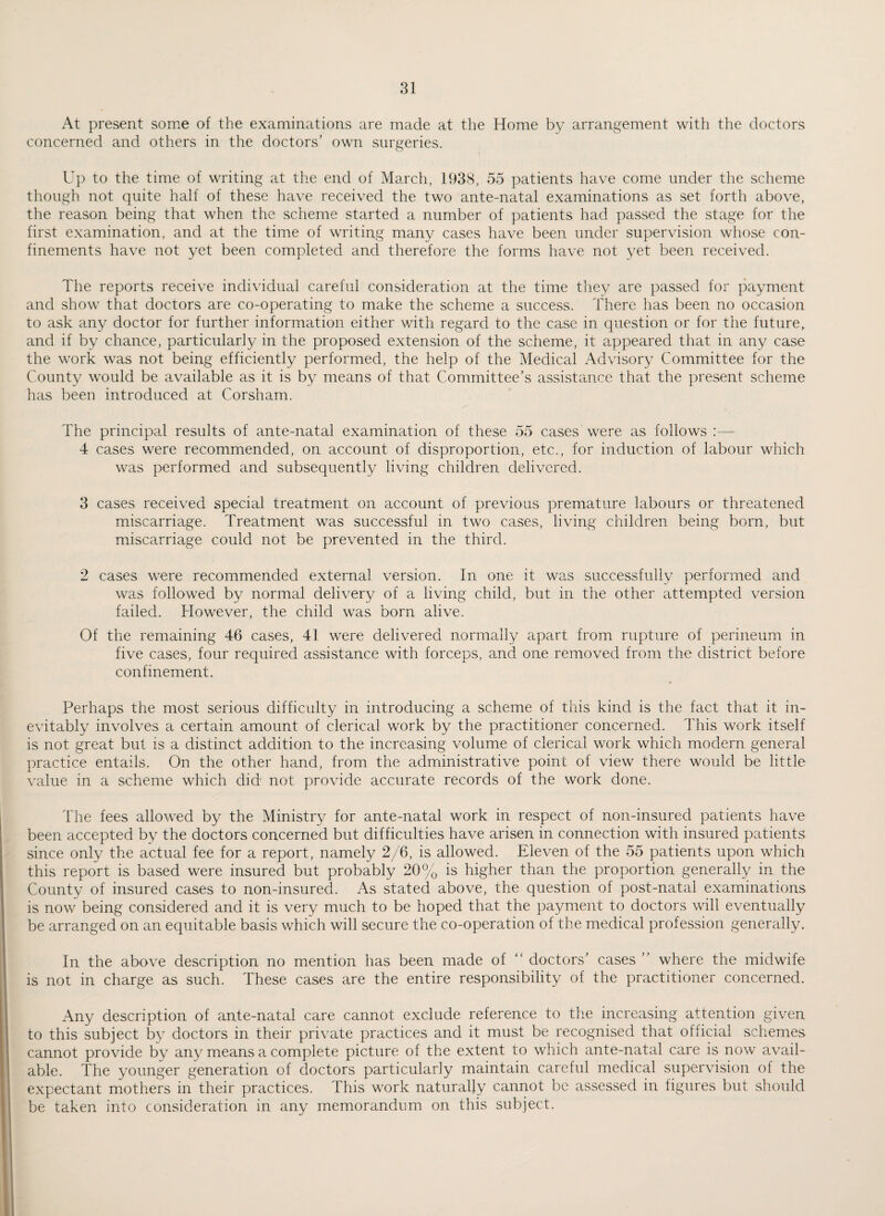 At present some of the examinations are made at the Home by arrangement with the doctors concerned and others in the doctors’ own surgeries. Up to the time of writing at the end of March, 1938, 55 patients have come under the scheme though not quite half of these have received the two ante-natal examinations as set forth above, the reason being that when the scheme started a number of patients had passed the stage for the first examination, and at the time of writing many cases have been under supervision whose con¬ finements have not yet been completed and therefore the forms have not yet been received. The reports receive individual careful consideration at the time they are passed for payment and show that doctors are co-operating to make the scheme a success. There has been no occasion to ask any doctor for further information either with regard to the case in question or for the future, and if by chance, particular!)/' in the proposed extension of the scheme, it appeared that in any case the work was not being efficiently performed, the help of the Medical Advisory Committee for the County would be available as it is by means of that Committee’s assistance that the present scheme has been introduced at Corsham. The principal results of ante-natal examination of these 55 cases were as follows :— 4 cases were recommended, on account of disproportion, etc., for induction of labour which was performed and subsequently living children delivered. 3 cases received special treatment on account of previous premature labours or threatened miscarriage. Treatment was successful in two cases, living children being born, but miscarriage could not be prevented in the third. 2 cases were recommended external version. In one it was successfully performed and was followed by normal delivery of a living child, but in the other attempted version failed. However, the child was born alive. Of the remaining 46 cases, 41 were delivered normally apart from rupture of perineum in five cases, four required assistance with forceps, and one removed from the district before confinement. Perhaps the most serious difficulty in introducing a scheme of this kind is the fact that it in¬ evitably involves a certain amount of clerical work by the practitioner concerned. This work itself is not great but is a distinct addition to the increasing volume of clerical work which modern general practice entails. On the other hand, from the administrative point of view there would be little value in a scheme which did not provide accurate records of the work done. The fees allowed by the Ministry for ante-natal work in respect of non-insured patients have been accepted by the doctors concerned but difficulties have arisen in connection with insured patients since only the actual fee for a report, namely 2/6, is allowed. Eleven of the 55 patients upon which this report is based were insured but probably 20% is higher than the proportion generally in the County of insured cases to non-insured. As stated above, the question of post-natal examinations is now being considered and it is very much to be hoped that the payment to doctors will eventually be arranged on an equitable basis which will secure the co-operation of the medical profession generally. In the above description no mention has been made of “ doctors’ cases ” where the midwife is not in charge as such. These cases are the entire responsibility of the practitioner concerned. Any description of ante-natal care cannot exclude reference to the increasing attention given to this subject by doctors in their private practices and it must be recognised that official schemes cannot provide by any means a complete picture of the extent to which ante-natal care is now avail¬ able. The younger generation of doctors particularly maintain careful medical supervision of the expectant mothers in their practices. This work naturally cannot be assessed in figures but should be taken into consideration in any memorandum on this subject.