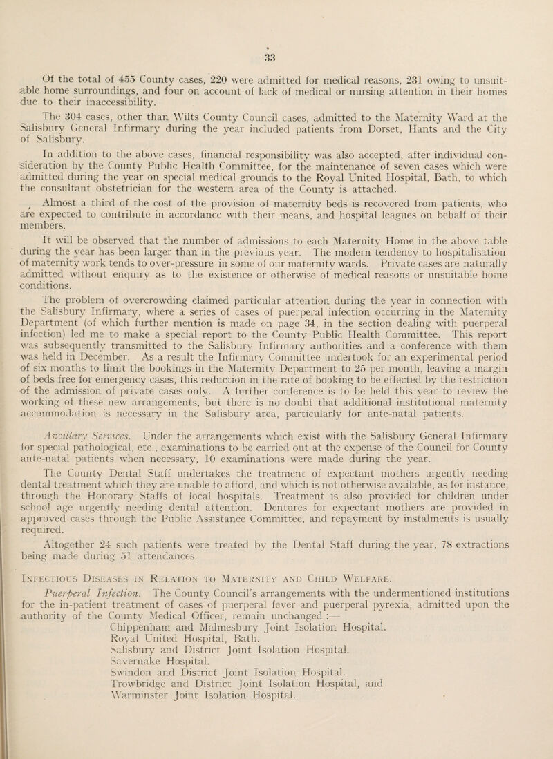 Of the total of 455 County cases, 220 were admitted for medical reasons, 231 owing to unsuit¬ able home surroundings, and four on account of lack of medical or nursing attention in their homes due to their inaccessibility. 1 he 304 cases, other than Wilts County Council cases, admitted to the Maternity Ward at the Salisbury General Infirmary during the year included patients from Dorset, Hants and the City of Salisbury. In addition to the above cases, financial responsibility was also accepted, after individual con¬ sideration by the County Public Health Committee, for the maintenance of seven cases which were admitted during the year on special medical grounds to the Royal United Hospital, Bath, to which the consultant obstetrician for the western area of the County is attached. Almost a third of the cost of the provision of maternity beds is recovered from patients, who are expected to contribute in accordance with their means, and hospital leagues on behalf of their members. It will be observed that the number of admissions to each Maternity Home in the above table during the year has been larger than in the previous year. The modern tendency to hospitalisation of maternity work tends to over-pressure in some of our maternity wards. Private cases are naturally admitted without enquiry as to the existence or otherwise of medical reasons or unsuitable home conditions. The problem of overcrowding claimed particular attention during the year in connection with the Salisbury Infirmary, where a series of cases of puerperal infection occurring in the Maternity Department (of which further mention is made on page 34, in the section dealing with puerperal infection) led me to make a special report to the County Public Health Committee. This report was subsequently transmitted to the Salisbury Infirmary authorities and a conference with them was held in December. As a result the Infirmary Committee undertook for an experimental period of six months to limit the bookings in the Maternity Department to 25 per month, leaving a margin of beds free for emergency cases, this reduction in the rate of booking to be effected by the restriction of the admission of private cases only. A further conference is to be held this year to review the working of these new arrangements, but there is no doubt that additional institutional maternity accommodation is necessary in the Salisbury area, particularly for ante-natal patients. Ancillary Services. Under the arrangements which exist with the Salisbury General Infirmary for special pathological, etc., examinations to be carried out at the expense of the Council for County ante-natal patients when necessary, 10 examinations were made during the 3/ear. The County Dental Staff undertakes the treatment of expectant mothers urgently needing dental treatment which they are unable to afford, and which is not otherwise available, as for instance, through the Honorary Staffs of local hospitals. Treatment is also provided for children under school age urgently needing dental attention. Dentures for expectant mothers are provided in approved cases through the Public Assistance Committee, and repayment by instalments is usually required. Altogether 24 such patients were treated by the Dental Staff during the year, 78 extractions being made during 51 attendances. Infectious Diseases in Relation to Maternity and Child Welfare. Puerperal Infection. The County Council's arrangements with the undermentioned institutions for the in-patient treatment of cases of puerperal fever and puerperal pyrexia, admitted upon the authority of the County Medical Officer, remain unchanged Chippenham and Malmesbury Joint Isolation Hospital. Royal United Hospital, Bath. Salisbury and District Joint Isolation Hospital. Savernake Hospital. Swindon and District Joint Isolation Hospital. Trowbridge and District Joint Isolation Hospital, and Warminster Joint Isolation Hospital.