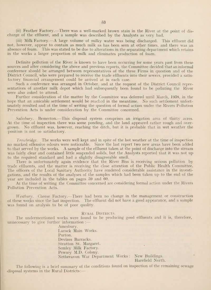 (ii) Feather Factory.—There was a well-marked brown stain in the River at the point of dis¬ charge of the effluent, and a sample was described by the Analysts as very bad. (iii) Milk Factory.—A large volume of milky water was being discharged. This effluent did not, however, appear to contain as much milk as has been seen at other times, and there was an absence of foam. This was stated to be due to alterations in the separating department which retains in the works a larger proportion of milk and eliminates production of foam. Definite pollution of the River is known to have been occurring for some years past from these sources and after considering the above and previous reports, the Committee decided that an informal conference should be arranged between representatives of the three Firms in question and of the District Council, who were prepared to receive the trade effluents into their sewers, provided a satis¬ factory financial arrangement could be arrived at in each case. Such a conference was arranged in October, and at the request of the District Council repre¬ sentatives of another milk depot which had subsequently been found to be polluting the River were also asked to attend. Further consideration of the matter by the Committee was deferred until March, 1938, in the hope that an amicable settlement would be reached in the meantime. No such settlement unfort¬ unately resulted and at the time of writing the question of formal action under the Rivers Pollution Prevention Acts is under consideration by the Committee concerned. Salisbury. Bemerton.—This disposal system comprises an irrigation area of thirty acres. At the time of inspection there was some ponding, and the land appeared rather rough and over¬ grown. No effluent was, however, reaching the ditch, but it is probable that in wet weather the position is not so satisfactory. Trowbridge. The works were well kept and in spite of the hot weather at the time of inspection no marked offensive odours were noticeable. Since the last report two new areas have been added to that served by the works. A sample of the effluent taken at the point of discharge into the stream was fairly clear and contained little suspended solids, but the Analysts reported that it was not up to the required standard and had a slightly disagreeable smell. There is unfortunately again evidence that the River Biss is receiving serious pollution by trade effluents, and the matter is receiving the close attention of the Public Health Committee. The officers of the Local Sanitary Authority have rendered considerable assistance in the investi¬ gations, and the results of the analyses of the samples which had been taken up to the end of the year are included in the tables on pages 59 and 60. At the time of writing the Committee concerned are considering formal action under the Rivers Pollution Prevention Acts. Westbury. Cheese Factory.—There had been no change in the management or construction of these worjks since the last inspection. The effluent did not have a good appearance, and a sample was found on analysis to be of poor quality. Rural Districts. The undermentioned works were found to be producing good effluents and it is, therefore, unnecessary to give further information :— Amesbury. Lacock Main Works. Purton. Devizes Barracks. Stratton St. Margaret. Semley Milk Factory. Pewsey M.D. Colony. Netheravon War Department Works : New Buildings. Harefield North. The following is a brief summary of the conditions found on inspection of the remaining sewage disposal systems in the Rural Districts:—