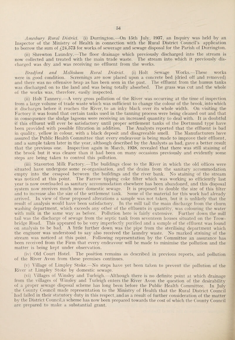 Amesbury Rural District, (i) Durrington.—On 15th July, 1937, an Inquiry was held by an Inspector of the Ministry of Health in connection with the Rural District Council’s application to borrow the sum of £24,573 for works of sewerage and sewage disposal for the Parish of Durrington. (ii) Shrewton Laundry.—The floor drainage which previously discharged into the stream is now collected and treated with the main trade waste. The stream into which it previously dis¬ charged was dry and was receiving no effluent from the works. Bradford and Melksham Rural District. (i) Holt Sewage Works.—These works were in good condition. Screenings are now placed upon a concrete bed (dried off and removed) and there was no offensive heap as has been seen in the past. The effluent from the humus tanks was discharged on to the land and was being totally absorbed. The grass was cut and the whole of the works was, therefore, easily inspected. (ii) Holt Tannery.—A very gross pollution of the River was occurring at the time of inspection from a large volume of trade waste which was sufficient to change the colour of the brook, into which it discharges before it reaches the River, to an inky black over its whole width. On visiting the Factory it was found that certain tanks used in the tanning process were being cleaned out and that in consequence the sludge lagoons were receiving an increased quantity to deal with. It is doubtful if this effluent will ever be satisfactory until proper settlement tanks of the Dortmund type have been provided with possible filtration in addition. The Analysts reported that the effluent is bad in quality, yellow in colour, with a black deposit and disagreeable smell. The Manufacturers have assured the Public Health Committee that every endeavour is being made to improve their effluent, and a sample taken later in the year, although described by the Analysts as bad, gave a better result that the previous one. Inspection again in March, 1938, revealed that there was still staining of the brook but it was clearer than it had been on many occasions previously and evidently some steps are being taken to control this pollution. (iii) Staverton Milk Factory.—-The buildings close to the River in which the old offices were situated have undergone some re-organisation, and the drains from the sanitary accommodation empty into the cesspool between the buildings and the river bank. No staining of the stream was noticed at this point. The Farrow tipping coke filter which was working so efficiently last year is now overloaded as sanitary accommodation elsewhere has been abandoned, and this disposal system now receives much more domestic sewage. It is proposed to double the size of this filter and to increase also the size of the settlement tank. Some of the material for this work had already arrived. In view of these proposed alterations a sample was not taken, but it is unlikely that the result of analysis would have been satisfactory. In the mill tail the main discharge from the churn washing department, which exceeds any other of the effluents in quantity, was colouring the water with milk in the same way as before. Pollution here is fairly extensive. Further down the mill tail was the discharge of sewage from the septic tank from seventeen houses situated on the Trow¬ bridge Road. This appeared to be very imperfectly purified and a sample of the effluent was found on analysis to be bad. A little further down was the pipe from the sterilising department which the engineer was understood to say also received the laundry waste. No marked staining of the stream was noticed at this point. Following representation by the Committee an assurance has been received from the Firm that every endeavour will be made to minimise the pollution and the matter is being kept under observation. (iv) Old Court Hotel. The position remains as described in previous reports, and pollution of the River Avon from these premises continues. (v) Village of Limpley Stoke.—No steps have yet been taken to prevent the pollution of the River at Limpley Stoke by domestic sewage. (vi) Villages of Winsley and Turleigh.—Although there is no definite point at which drainage from the villages of Winsley and Turleigh enters the River Avon the question of the desirability of a proper sewage disposal scheme has long been before the Public Health Committee. In July the County Council made representation to the Ministry of Health that the Rural District Council had failed in their statutory duty in this respect, and as a result of further consideration of the matter by the District Council,a scheme has now been prepared towards the cost of which the County Council are prepared to make a substantial grant.