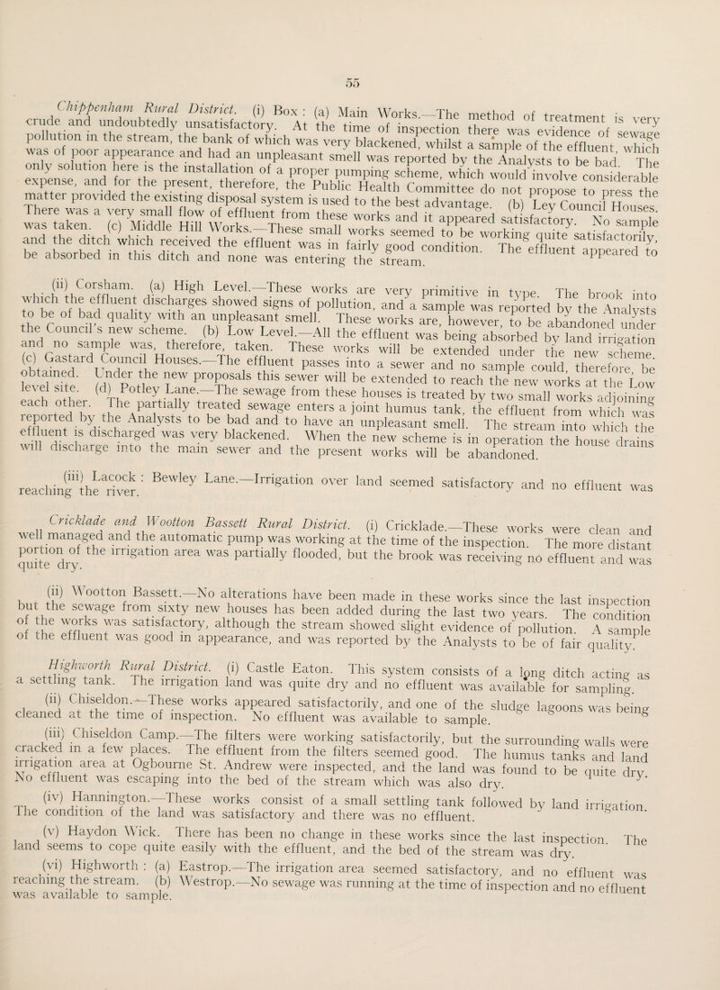 c,J “;g,c,SyB”ii a,s y%=a? “very «r? —»“ 2 sgs’sf:? xzpzitssss&ss a: s 222 jaHs^rr “? “k“ , ,|C) Hi W.rks.-Thes, sm.U works ^ TC ™S22S7k.t£3j’ and the ditch which received the effluent was in fairly good condition. TheVfhentlippSdto be absorbed m this ditch and none was entering the stream. appeared to Cor*j?am- (a) High Level. These works are very primitive in type. The brook into wnch the effluent discharges showed signs of pollution, and a sample was reported bv the Analysts to be of bad quality with an unpleasant smell. These works are, however, to be abandoned under e Council s new scheme, (b) Low Level.—All the effluent was being absorbed by land irrigation and no sample was, therefore taken. These works will be extended under the new scheme (c) Gastard Council Houses.—The effluent passes into a sewer and no sample could therefore be kweTsfte b) Potlev Lane^Th^  ^ W fT ^ extended to reach the new works at the Low el Site, (a) Potley Lane.—The sewage from these houses is treated by two small works adioinine- each other. The partially treated sewage enters a joint humus tank, the effluent from which was leported by the Analysts to be bad and to have an unpleasant smell. The stream inTo which the t Charged was very blackened. When the new scheme is in operation the house drains W1 discharge into the mam sewer and the present works will be abandoned. reachinfihe river.' Lane--~IrriSation over land seemed satisfactory and no effluent was Cncklade and Wcotton Bassett Rural District, (i) Cricklade.—These works were clean and well managed and the automatic pump was working at the time of the inspection. The more distant qmte°dry ^ partlally fl°°ded’ but the br00k was re«^ng no effluent and was l t T ^ oottoa Bassett —No alterations have been made in these works since the last inspection rut the sewage from sixty new houses has been added during the last two years The condition o the works was satisfactory, although the stream showed slight evidence of pollution A sample ° tlie effluent was good in appearance, and was reported by the Analysts to be of fair quality. Highworth Rural District, (i) Castle Eaton. This system consists of a long ditch acting as a settling tank, i he irrigation land was quite dry and no effluent was available for sampling. (ii) Chiseldon. These works appeared satisfactorily, and one of the sludge lagoons was being cleaned at the time of inspection. No effluent was available to sample. S (in) C hiseldon Camp.—The filters were working satisfactorily, but the surrounding walls were cracked m a few places. The effluent from the filters seemed good. The humus tanks and land irrigation area at Ogbourne St. Andrew were inspected, and the land was found to be quite drv Ao effluent was escaping into the bed of the stream which was also dry. t, (lV) ,Hanninfton-—These works consist of a small settling tank followed by land irrigation 1 he condition of the land was satisfactory and there was no effluent. (v) Haydon Wick. There has been no change in these works since the last inspection The land seems to cope quite easily with the effluent, and the bed of the stream was dry. (vi) Highworth : (a) Eastrop.—The irrigation area seemed satisfactory, and no effluent was reaching the stiearn, (b) \\ estrop. No sewage was running at the time of inspection and no effluent was available to sample. u