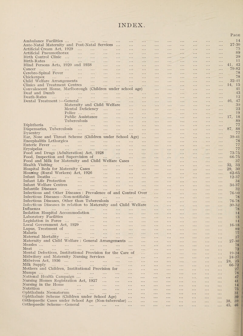 INDEX. Ambulance Facilities ... Ante-Natal Maternity and Post-Natal Services ... Artificial Cream Act, 1929 Artificial Pneumothorax Birth Control Clinic ... Birth-Rates Blind Persons Acts, 1920 and 1938 Cancer ... Cerebro-Spinal Fever Chickenpox Child Welfare Arrangements Clinics and Treatment Centres Convalescent Home, Marlborough (Children under school age) Deaf and Dumb Death-Rates Dental Treatment General Maternity and Child Welfare Mental Deficiency Police ... Public Assistance Tuberculosis Diphtheria Dispensaries, Tuberculosis Dysentry Bar, Nose and Throat Scheme (Children under School Age) Bncephalitis Tethargica Bnteric Fever ... Brysipelas Food and Drugs (Adulteration) Act, 1928 Food, Inspection and Supervision of Food and Milk for Maternity and Child Welfare Cases Health Visiting Hospital Beds for Maternity Cases Housing (Rural Workers) Act, 1926 Infant Deaths ... Infant Life Protection Infant Welfare Centres Infantile Diseases Infectious and Other Diseases : Prevalence of and Control Ove Infectious Diseases—Non-notifiable Infectious Diseases, Other than Tuberculosis Infectious Diseases in relation to Maternity and Child Welfare Influenza Isolation Hospital Accommodation Daboratory Facilities Degislation in Force ... Focal Government Act, 1929 Fupus, Treatment of Malaria Maternal Mortality Maternity and Child Welfare : General Arrangements ... Measles ... Meat Mental Defectives, Institutional Provision for the Care of Midwifery and Maternity Nursing Services Midwives Act, 1936 Milk Supply Mothers and Children, Institutional Provision for Mumps ... National Health Campaign ... Nursing Homes Registration Act, 1927 Nursing in the Home Nutrition Ophthalmia Neonatorum Ophthalmic Scheme (Children under School Age) Orthopaedic Cases under School Age (Non-tubercular) ... Orthopaedic Scheme—General