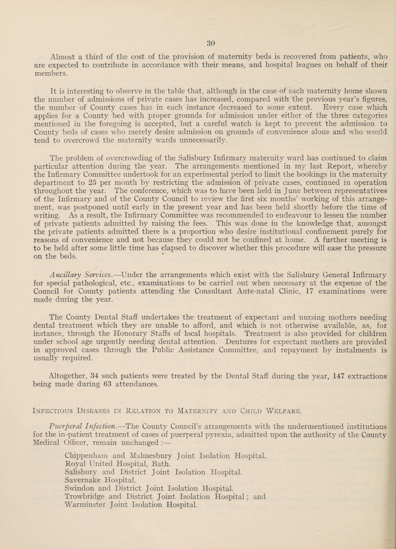 Almost a third of the cost of the provision of maternity beds is recovered from patients, who are expected to contribute in accordance with their means, and hospital leagues on behalf of their members. It is interesting to observe in the table that, although in the case of each maternity home shown the number of admissions of private cases has increased, compared with the previous year’s figures, the number of County cases has in each instance decreased to some extent. Every case which applies for a County bed with proper grounds for admission under either of the three categories mentioned in the foregoing is accepted, but a careful watch is kept to prevent the admission to County beds of cases who merely desire admission on grounds of convenience alone and who would tend to overcrowd the maternity wards unnecessarily. The problem of overcrowding of the Salisbury Infirmary maternity ward has continued to claim particular attention during the year. The arrangements mentioned in my last Report, whereby the Infirmary Committee undertook for an experimental period to limit the bookings in the maternity department to 25 per month by restricting the admission of private cases, continued in operation throughout the year. The conference, which was to have been held in June between representatives of the Infirmary and of the County Council to review the first six months’ working of this arrange¬ ment, was postponed until early in the present year and has been held shortly before the time of writing. As a result, the Infirmary Committee was recommended to endeavour to lessen the number of private patients admitted by raising the fees. This was done in the knowledge that, amongst the private patients admitted there is a proportion who desire institutional confinement purely for reasons of convenience and not because they could not be confined at home. A further meeting is to be held after some little time has elapsed to discover whether this procedure will ease the pressure on the beds. Ancillary Services.—Under the arrangements which exist with the Salisbury General Infirmary for special pathological, etc., examinations to be carried out when necessary at the expense of the Council for County patients attending the Consultant Ante-natal Clinic, 17 examinations were made during the year. The County Dental Staff undertakes the treatment of expectant and nursing mothers needing dental treatment which they are unable to afford, and which is not otherwise available, as, for instance, through the Honorary Staffs of local hospitals. Treatment is also provided for children under school age urgently needing dental attention. Dentures for expectant mothers are provided in approved cases through the Public Assistance Committee, and repayment by instalments is usually required. Altogether, 34 such patients were treated by the Dental Staff during the year, 147 extractions being made during 63 attendances. Infectious Diseases in Reeation to Maternity and Chird Werfare. Puerperal Infection.—The County Council’s arrangements with the undermentioned institutions for the in-patient treatment of cases of puerperal pyrexia, admitted upon the authority of the County Medical Officer, remain unchanged :— Chippenham and Malmesbury Joint Isolation Hospital. Royal United Hospital, Bath. Salisbury and District Joint Isolation Hospital. Savernake Hospital. Swindon and District Joint Isolation Hospital. Trowbridge and District Joint Isolation Hospital; and Warminster Joint Isolation Hospital.