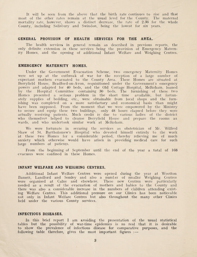 It will be seen from the above that the birth rate continues to rise and that most of the other rates remain at the usual level for the County. The maternal mortality rate, however, shows a distinct decrease, the rate of 2.36 for the whole County, including Salisbury and Swindon, being the lowest for six years. GENERAL PROVISION OF HEALTH SERVICES FOR THE AREA. The health services in general remain as described in previous reports, the only definite extension in these services being the provision of Emergency Matern¬ ity Homes, and the opening of additional Infant Welfare and Weighing Centres. EMERGENCY MATERNITY HOMES. Under the Government Evacuation Scheme, two emergency Maternity Homes were set up at the outbreak of war for the reception of a large number of expectant mothers evacuated to the County Area. These Homes are situated at Berryfield House, Bradford-on-Avon, requisitioned under the Government’s emergency powers and adapted for 40 beds, and the Old Cottage Hospital, Melksham, loaned by the Hospital Committee containing 30 beds. The furnishing of these two Homes presented a serious problem in the short time available, but fortun¬ ately supplies of bedding, etc., were obtainable from local shops and the furn¬ ishing was completed on a more satisfactory and economical basis than might have been supposed. From the moment that we were empowered by the Ministry to secure and equip these two buildings, only 48 hours elapsed before they were actually receiving patients. Much credit is due to various ladies of the district who themselves helped to cleanse Berryfield House and prepare the rooms as wards, and who undertook similar work at Melksham. We were fortunate in securing the services as obstetrician of Mr. Wilfred Shaw of St. Bartholomew’s Hospital who devoted himself entirely to the work at these two Homes for a considerable period, thereby relieving me of much anxiety which otherwise would have arisen in providing medical care for such large numbers of patients. From the beginning of September until the end of the year a total of 168 evacuees were confined in these Homes. INFANT WELFARE AND WEIGHING CENTRES. Additional Infant Welfare Centres were opened during the year at Wootton Bassett, Landford and Semley and also a number of smaller Weighing Centres were organised at Caine and elsewhere. These new Centres were particularly needed as a result of the evacuation of mothers and babies to the County and there was also a considerable increase in the numbers of children attending exist¬ ing Welfare Centres. This additional pressure on our Clinics has been noticeable not only in Infant Welfare Centres but also throughout the many other Clinics held under the various County services. INFECTIOUS DISEASES. In this brief report I am avoiding the presentation of the usual statistical tables but the possibility of war-time epidemics is so real that it is desirable to show the prevalence of infectious disease for comparative purposes, and the following table therefore, gives the most important figures :—•