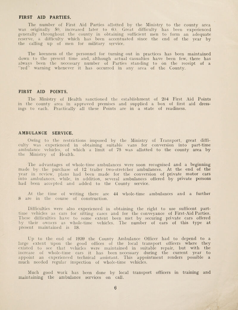 FIRST AID PARTIES. The number of First Aid Parties allotted by the Ministry to the county area was originally 50, increased later to 60. Great difficulty has been experienced generally throughout the county in obtaining sufficient men to form an adequate reserve, a difficulty which has been accentuated since the end of the year by the calling up of men for military service. The keenness of the personnel for turning out in practices has been maintained down to the present time and, although actual casualties have been few, there has always been the necessary number of Parties standing to on the receipt of a “red” warning whenever it has occurred in any area of the County. FIRST AID POINTS. The Ministry of Health sanctioned the establishment of 204 First Aid Points in the county area in approved premises and supplied a box of first aid dress¬ ings to each. Practically all these Points are in a state of readiness. AMBULANCE SERVICE. Owing to the restrictions imposed by the Ministry of Transport, great diffi¬ culty was experienced in obtaining suitable vans for conversion into part-time ambulance vehicles, of which a limit of 75 was allotted to the county area by the Ministry of Health. The advantages of whole-time ambulances were soon recognised and a beginning made by the purchase of 12 trailer two-stretcher ambulances. At the end of the year in review, plans had been made for the conversion of private motor cars into ambulances, while, in addition, several ambulances offered by private persons had been accepted and added to the County service. At the time of writing there are 44 whole-time ambulances and a further 8 are in the course of construction. Difficulties were also experienced in obtaining the right to use sufficent part- time vehicles as cars for sitting cases and for the conveyance of First-Aid Parties. These difficulties have to some extent been met by securing private cars offered by their owners as whole-time vehicles. The number of cars of this type at present maintained is 18. Up to the end of 1939 the County Ambulance Officer had to depend to a large extent upon the good offices of the local transport officers where they existed to see that vehicles were maintained in suitable repair, but with the increase of whole-time cars it has been necessary during the current year to appoint an experienced technical assistant. This appointment renders possible a much needed regular inspection of whole-time vehicles. Much good work has been done by local transport officers in training and maintaining the ambulance services on call.