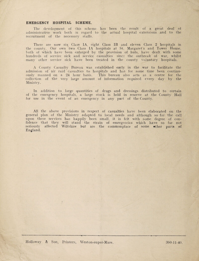 EMERGENCY HOSPITAL SCHEME. The development of this scheme has been the result of a great deal of administrative work both in regard to the actual hospital extensions and to the recruitment of the necessary staffs. There are now six Class IA, eight Class IB and eleven Class 2 hospitals in the county. Our own two Class IA hospitals at St. Margaret’s and Tower House, both of which have been enlarged by the provision of huts, have dealt with some hundreds of service sick and service casualties since the outbreak of war, whilst many other service sick have been treated in the county voluntary hospitals. A County Casualty Bureau was established early in the war to facilitate the admission of air raid casualties to hospitals and has for some time been continu¬ ously manned on a 24 hour basis. This bureau also acts as a centre for the collection of the very large amount of information required every day by the Ministry. In addition to large quantities of drugs and dressings distributed to certain of the emergency hospitals, a large stock is held in reserve at the County Hall for use in the event of an emergency in any part of the County. All the above provisions in respect of casualties have been elaborated on the general plan of the Ministry adapted to local needs and although so far the call upon these services has happily been small, it is felt with some degree of con¬ fidence that they will stand the strain of emergencies which have so far not seriously affected Wiltshire but are the commonplace of some <§ther parts of England. Holloway & Son, Printers, Weston-super-Mare. 350-11-40.