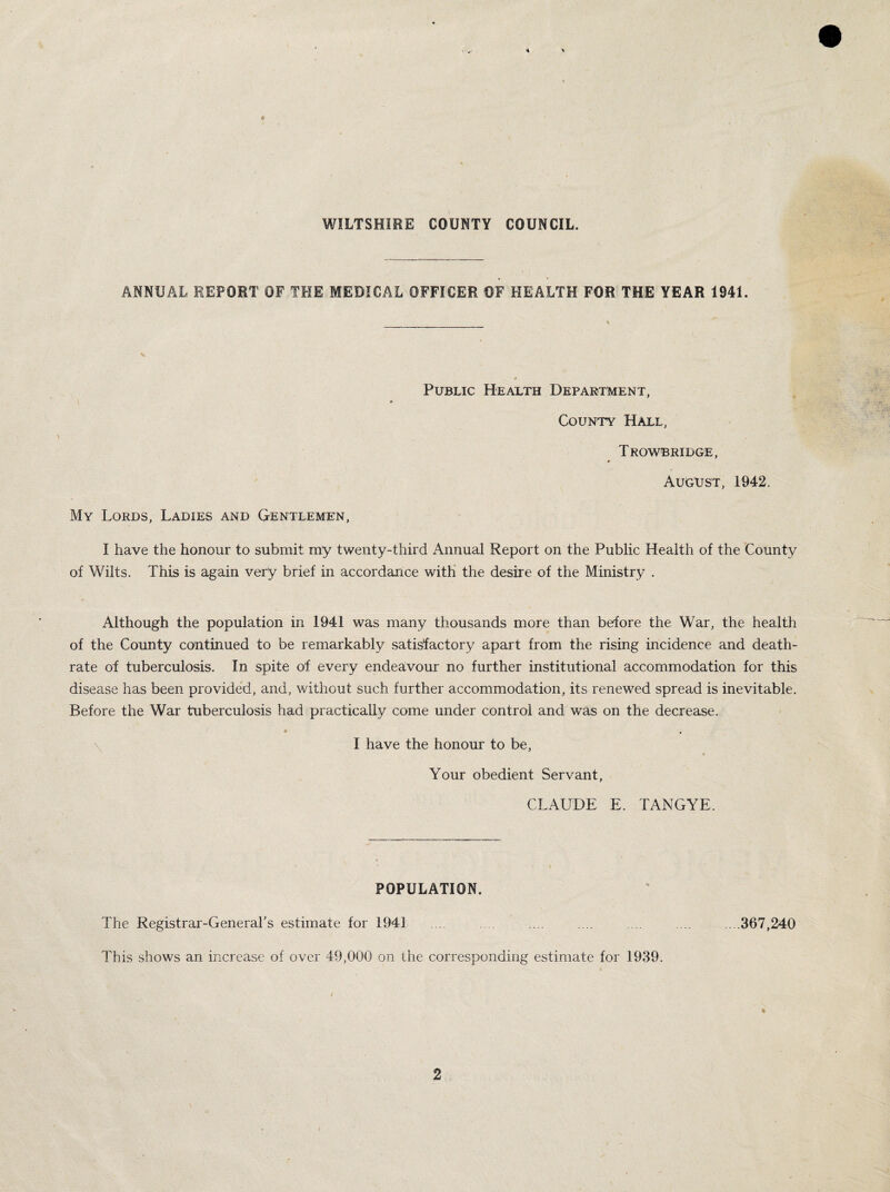 WILTSHIRE COUNTY COUNCIL. ANNUAL REPORT OF THE MEDICAL OFFICER OF HEALTH FOR THE YEAR 1941. Public Health Department, t • County Hall, Trowbridge, August, 1942. My Lords, Ladies and Gentlemen, I have the honour to submit my twenty-third Annual Report on the Public Health of the County of Wilts. This is again very brief in accordance with the desire of the Ministry . Although the population in 1941 was many thousands more than before the War, the health of the County continued to be remarkably satisfactory apart from the rising incidence and death- rate of tuberculosis. In spite of every endeavour no further institutional accommodation for this disease has been provided, and, without such further accommodation, its renewed spread is inevitable. Before the War tuberculosis had practically come under control and was on the decrease. I have the honour to be, Your obedient Servant, CLAUDE E. TANGYE. POPULATION. The Registrar-General's estimate for 1941. .... .... .... .... .... ....367,240 This shows an increase of over 49,000 on the corresponding estimate for 1939.