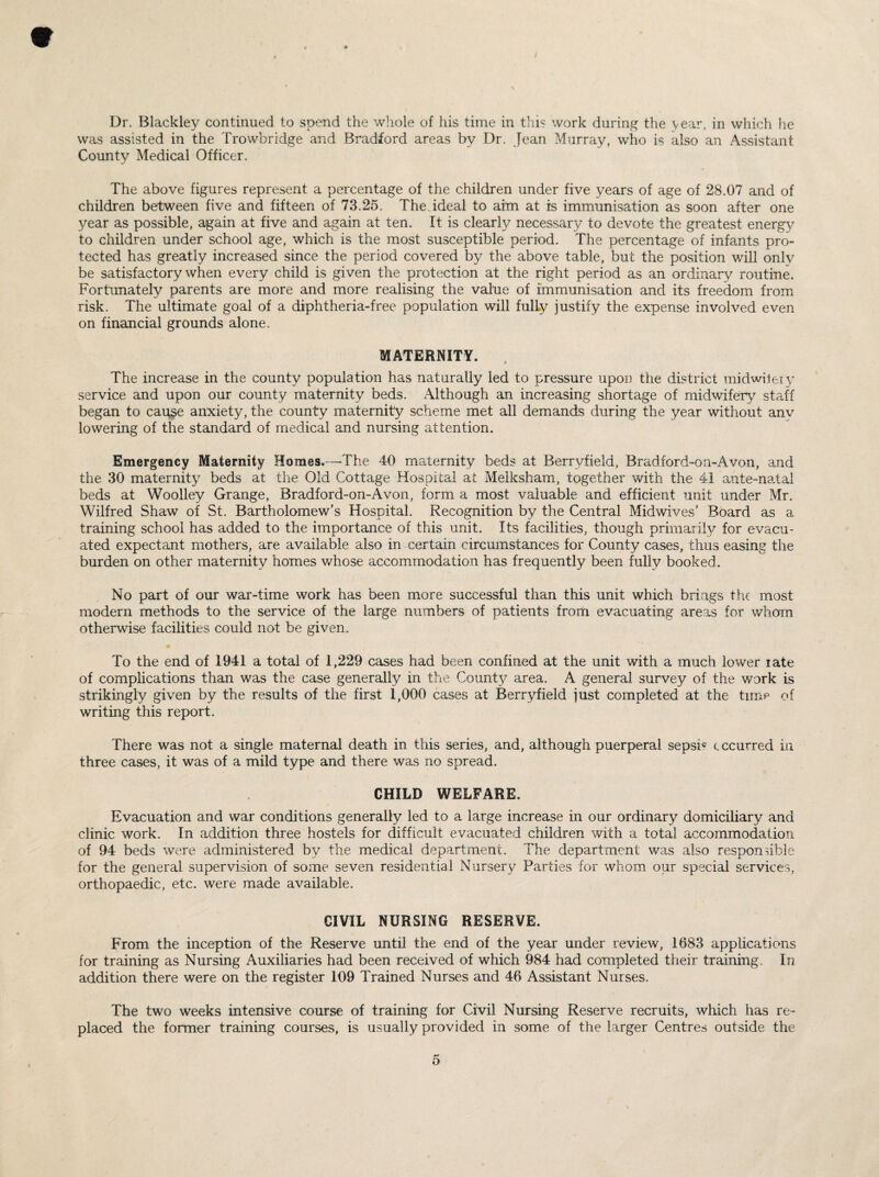 Dr. Blackley continued to spend the whole of his time in this work during the year, in which he was assisted in the Trowbridge and Bradford areas by Dr. Jean Murray, who is also an Assistant County Medical Officer. The above figures represent a percentage of the children under five years of age of 28.07 and of children between five and fifteen of 73.25. The ideal to aim at is immunisation as soon after one year as possible, again at five and again at ten. It is clearly necessary to devote the greatest energy to children under school age, which is the most susceptible period. The percentage of infants pro¬ tected has greatly increased since the period covered by the above table, but the position will only be satisfactory when every child is given the protection at the right period as an ordinary routine. Fortunately parents are more and more realising the value of immunisation and its freedom from risk. The ultimate goal of a diphtheria-free population will fully justify the expense involved even on financial grounds alone. MATERNITY. The increase in the county population has naturally led to pressure upon the district midwifery service and upon our county maternity beds. Although an increasing shortage of midwifery7 staff began to cause anxiety, the county maternity scheme met all demands during the y^ear without anv lowering of the standard of medical and nursing attention. Emergency Maternity Homes.—-The 40 maternity beds at Berrvfield, Bradiord-on-Avon, and the 30 maternity beds at the Old Cottage Hospital at Meiksham, together with the 41 ante-natal beds at Woolley Grange, Bradford-on-A von, form a most valuable and efficient unit under Mr. Wilfred Shaw of St. Bartholomew’s Hospital. Recognition by the Central Midwives’ Board as a training school has added to the importance of this unit. Its facilities, though primarily for evacu¬ ated expectant mothers, are available also in certain circumstances for County cases, thus easing the burden on other maternity homes whose accommodation has frequently been fully booked. No part of our war-time work has been more successful than this unit which brings the most modern methods to the service of the large numbers of patients from evacuating areas for whom otherwise facilities could not be given. To the end of 1941 a total of 1,229 cases had been confined at the unit with a much lower late of complications than was the case generally in the County area. A general survey of the work is strikingly given by the results of the first 1,000 cases at Berryfield just completed at the time of writing this report. There was not a single maternal death in this series, and, although puerperal sepsi? c centred in three cases, it was of a mild type and there was no spread. CHILD WELFARE. Evacuation and war conditions generally led to a large increase in our ordinary domiciliary and clinic work. In addition three hostels for difficult evacuated children with a total accommodation of 94 beds were administered by the medical department. The department was also responsible for the general supervision of some seven residential Nursery Parties for whom our special services, orthopaedic, etc. were made available. CIVIL NURSING RESERVE. From the inception of the Reserve until the end of the year under review, 1683 applications for training as Nursing Auxiliaries had been received of which 984 had completed their training. In addition there were on the register 109 Trained Nurses and 46 Assistant Nurses. The two weeks intensive course of training for Civil Nursing Reserve recruits, which has re¬ placed the former training courses, is usually provided in some of the larger Centres outside the \