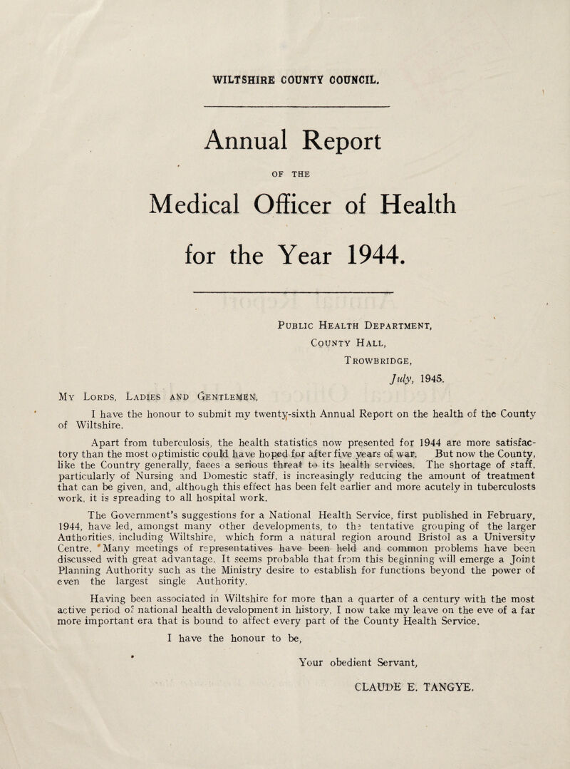 I Annual Report $ OF THE Medical Officer of Health for the Year 1944. My Lords, Ladies and Gentlemen, Public Health Department, County Hall, Trowbridge, July, 1945. * I have the honour to submit my twenty-sixth Annual Report on the health of the County of Wiltshire. Apart from tuberculosis, the health statistics now presented for 1944 are more satisfac¬ tory than the most optimistic could have hoped for after five years of war. But now the County, like the Country generally, faces a serious threat to its health services. The shortage of staff, particularly of Nursing and Domestic staff, is increasingly reducing the amount of treatment that can be given, and, although this effect has been felt earlier and more acutely in tuberculosts work, it is spreading to all hospital work. The Government’s suggestions for a National Health Service, first puolished in February, 1944, have led, amongst many other developments, to th? tentative grouping of the larger Authorities, including Wiltshire, wrhich form a natural region around Bristol as a University Centre. Many meetings of representatives have been held and common problems have been discussed with great advantage. It seems probable that from this beginning will emerge a Joint Planning Authority such as the Ministry desire to establish for functions beyond the power of even the largest single Authority. Having been associated in Wiltshire for more than a quarter of a century with the most active period of national health development in history, I now take my leave on the eve of a far more important era that is bound to affect every part of the County Health Service. I have the honour to be, Your obedient Servant, CLAUDE E. TANGYE,