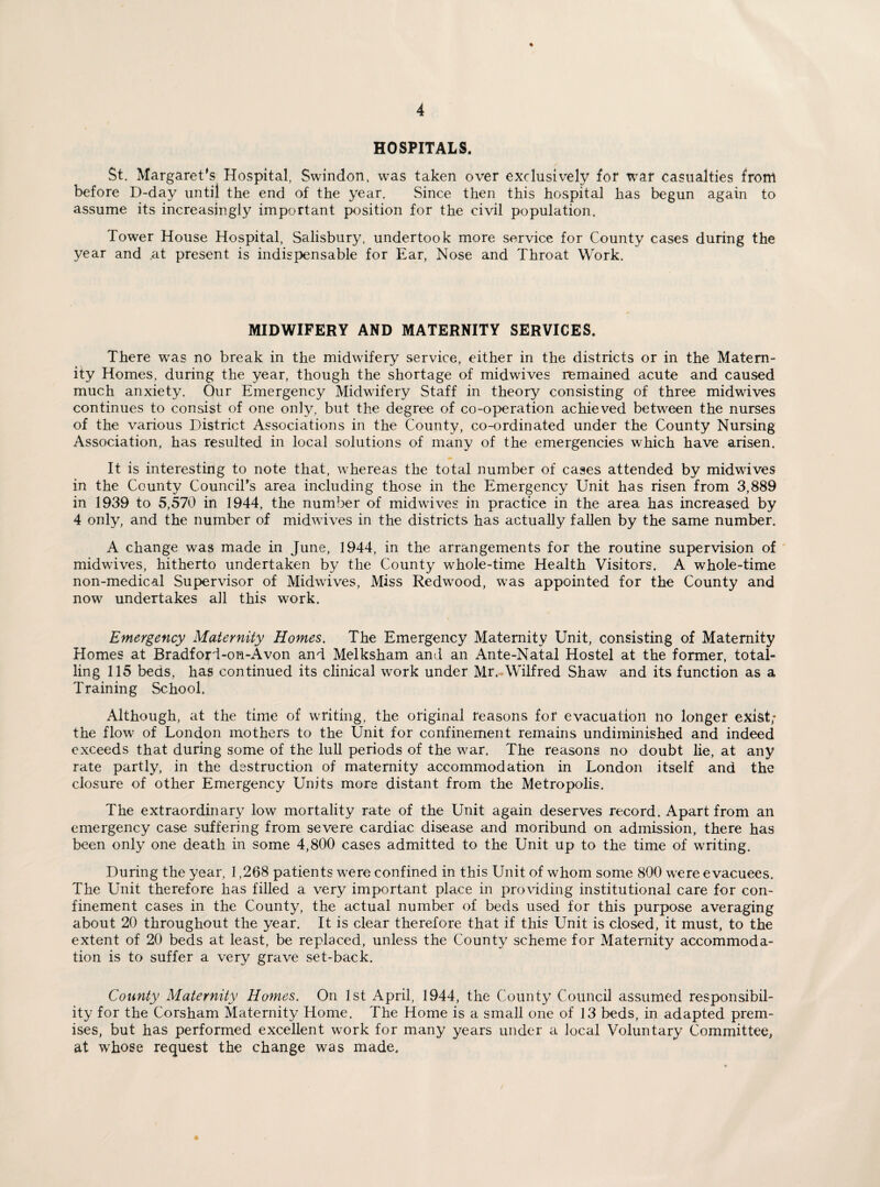 HOSPITALS. St. Margaret's Hospital, Swindon, was taken over exclusively for war casualties from before D-day until the end of the year. Since then this hospital has begun again to assume its increasingly important position for the civil population. Tower House Hospital, Salisbury, undertook more service for County cases during the year and .at present is indispensable for Ear, Nose and Throat Work. MIDWIFERY AND MATERNITY SERVICES. There was no break in the midwifery service, either in the districts or in the Matern¬ ity Homes, during the year, though the shortage of midwives remained acute and caused much anxiety. Our Emergency Midwifery Staff in theory consisting of three midwives continues to consist of one only, but the degree of co-operation achieved between the nurses of the various District Associations in the County, co-ordinated under the County Nursing Association, has resulted in local solutions of many of the emergencies which have arisen. It is interesting to note that, whereas the total number of cases attended by midwives in the County Council’s area including those in the Emergency Unit has risen from 3,889 in 1939 to 5,570 in 1944, the number of midwuves in practice in the area has increased by 4 only, and the number of midwives in the districts has actually fallen by the same number. A change was made in June, 1944, in the arrangements for the routine supervision of midwives, hitherto undertaken by the County whole-time Health Visitors. A whole-time non-medical Supervisor of Midwives, Miss Redwood, wras appointed for the County and now undertakes all this work. Emergency Maternity Homes. The Emergency Maternity Unit, consisting of Maternity Homes at Bradford-on-Avon and Melksham and an Ante-Natal Hostel at the former, total¬ ling 115 beds, has continued its clinical work under Mr. Wilfred Shaw and its function as a Training School. Although, at the time of writing, the original reasons for evacuation no longer exist; the flow of London mothers to the Unit for confinement remains undiminished and indeed exceeds that during some of the lull periods of the war. The reasons no doubt lie, at any rate partly, in the destruction of maternity accommodation in London itself and the closure of other Emergency Units more distant from the Metropolis. The extraordinary low mortality rate of the Unit again deserves record. Apart from an emergency case suffering from severe cardiac disease and moribund on admission, there has been only one death in some 4,800 cases admitted to the Unit up to the time of writing. During the year, 1,268 patients were confined in this Unit of whom some 800 were evacuees. The Unit therefore has filled a very important place in providing institutional care for con¬ finement cases in the County, the actual number of beds used for this purpose averaging about 20 throughout the year. It is clear therefore that if this Unit is closed, it must, to the extent of 20 beds at least, be replaced, unless the County scheme for Maternity accommoda¬ tion is to suffer a very grave set-back. County Maternity Homes. On 1st April, 1944, the County Council assumed responsibil¬ ity for the Corsham Maternity Home. The Home is a small one of 13 beds, in adapted prem¬ ises, but has performed excellent work for many years under a local Voluntary Committee, at whose request the change was made.