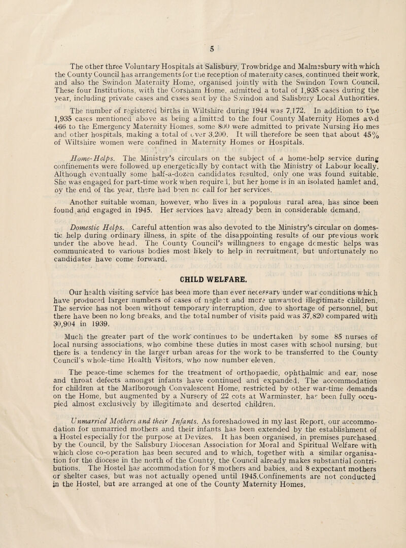 The other three Voluntary Hospitals at Salisbury, Trowbridge and Malmssbury with which the County Council has arrangements for the reception of maternity cases, continued their work, and also the Swindon Maternity Home, organised jointly with the Swindon Town Council. These four Institutions, with the Corsham Home, admitted a total of 1,935 cases during the year, including private cases and cases sent by the Swindon and Salisbury Local Authorities. The number of registered births in Wiltshire during 1944 was 7,172. In addition to t\^e 1,935 cases mentioned above as being admitted to the four County Maternity Homes aV-d 466 to the Emergency Maternity Homes, some 8(JO were admitted to private Nursing Ho mes and other hospitals, making a total of over 3,200. It will therefore be seen that about 45% of Wiltshire women were confined in Maternity Homes or Hospitals. Home-Helps. The Ministry’s circulars on the subject of a home-help service during confinements were followed up energetically by contact with the Ministry of Labour locally. Although eventually some half-a-dozen candidates resulted, only one was found suitable. She was engaged for part-time work when required, but her home is in an isolated hamlet and, oy the end of the year, there had been nc call for her services. Another suitable woman, however, who lives in a populous rural area, has since been found and engaged in 1945. Her services have already been in considerable demand. Domestic Helps. Careful attention was also devoted to the Ministry’s circular on domes¬ tic help during ordinary illness, in spite of the disappointing results of our previous work under the above head. The County Council’s willingness to engage domestic helps was communicated to various bodies most likely to help in recruitment, but unfortunately no candidates have come forward. CHILD WELFARE. Our health visiting service has been more than ever necessary under war conditions which have produced larger numbers of cases of neglect and mere unwanted illegitimate children. The service has not been without temporary interruption, due to shortage of personnel, but there have been no long breaks, and the total number of visits paid was 37,820 compared with 30,904 in 1939. Much the greater part of the work’ continues to be undertaken by some 85 nurses of local nursing associations, who combine these duties in most cases with school nursing, but there is. a tendency in the larger urban areas for the work to be transferred to the County Council’s whole-time Health Visitors, who now number eleven. The peace-time schemes for the treatment of orthopaedic, ophthalmic and ear, nose and throat defects amongst infants have continued and expanded. The accommodation for children at the Marlborough Convalescent Home, restricted by other war-time demands on the Home, but augmented by a Nursery of 22 cots at Warminster, hac been fully occu¬ pied almost exclusively by illegitimate and deserted children. Unmarried Mothers and their Infants. As foreshadowed in my last Report, our accommo¬ dation for unmarried mothers and their infants has been extended by the establishment of a Hostel especially for the purpose at Devizes. It has been organised, in premises purchased by the Council, by the Salisbury Diocesan Association for Moral and Spiritual Welfare with which close co-operation has been secured and to which, together with a similar organisa¬ tion for the diocese in the north of the County, the Council already makes substantial contri¬ butions. The Hostel has accommodation for 8 mothers and babies, and 8 expectant mothers or shelter cases, but was not actually opened until 1945.Confinements are not conducted in the Hostel, but are arranged at one of the County Maternity Homes.