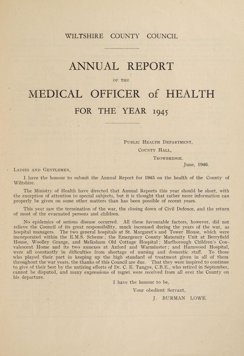 ANNUAL REPORT OF THE MEDICAL OFFICER of HEALTH FOR THE YEAR 1945 Public Health Department, County Hall, Trowbridge. June, 1946. IyADiEs and Gentlemen, I have the honour to submit the Annual Report for 1945 on the health of the County of Wiltshire. The Ministry of Plealth have directed that Annual Reports this year should be short, with the exception of attention to special subjects, but it is thought that rather more information can properly be given on some other matters than has been possible of recent years. This year saw the termination of the war, the closing down of Civil Defence, and the return of most of the evacuated persons and children. No epidemics of serious disease occurred. All these favourable factors, however, did not relieve the Council of its great responsibility, much increased during the years of the war, as hospital managers. The two general hospitals at St. Margaret’s and Tower House, which were incorporated within the E.M.S. Scheme ; the Emergency County Maternity Unit at Berryfield House, Woolley Grange, and Melksham Old Cottage Hospital ; Marlborough Children’s Con¬ valescent Home and its two annexes at Axford and Warminster ; and Harnwood Hospital, were all constantly in difficulties from shortage of nursing and domestic staff. To those who played their part in keeping up the high standard of treatment given in all of them throughout the war years, the thanks of this Council are due. That they were inspired to continue to give of their best by the untiring efforts of Dr. C. E. Tangye, C.B.E., who retired in September, cannot be disputed, and many expressions of regret were received from all over the County on his departure. I have the honour to be, Your obedient Servant, J. BURMAN EOWE.