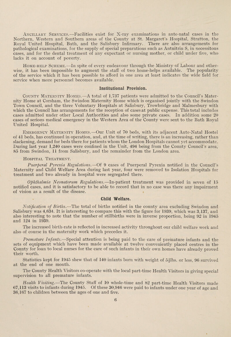 Ancillary Services.—Facilities exist for X-ray examinations in ante-natal cases in the Northern, Western and Southern areas of the County at St. Margaret's Hospital, Stratton, the Royal United Hospital, Bath, and the Salisbury Infirmary. There are also arrangements for pathological examinations, for the supply of special preparations such as Antuitrin S, in necessitous cases, and for the dental treatment of any expectant or nursing mother, or child under five, who lacks it on account of poverty. Home-help Scheme.—In spite of every endeavour through the Ministry of Labour and other¬ wise, it has been impossible to augment the staff of two home-helps available. The popularity of the service which it has been possible to afford in one area at least indicates the wide field for service when more personnel becomes available. Institutional Provision. County Maternity Homes.—A total of 1,737 patients were admitted to the Council’s Mater¬ nity Home at Corsham, the Swindon Maternity Home which is organised jointly with the Swindon Town Council, and the three Voluntary Hospitals at Salisbury, Trowbridge and Malmesbury with which the Council has arrangements for the reception of cases at public expense. This total includes cases admitted under other Local Authorities and also some private cases. In addition some 20 cases of serious medical emergency in the Western Area of the County were sent to the Bath Royal United Hospital. Emergency Maternity Homes.—Our Unit of 70 beds, with its adjacent Ante-Natal Hostel of 41 beds, has continued in operation, and, at the time of writing, there is an increasing, rather than slackening, demand for beds there for patients whom the London Hospitals cannot yet accommodate. During last year 1,240 cases were confined in the Unit, 494 being from the County Council’s area, 85 from Swindon, 11 from Salisbury, and the remainder from the London area. Hospital Treatment. Puerperal Pyrexia Regulations.—Of 9 cases of Puerperal Pyrexia notified in the Council’s Maternity and Child Welfare Area during last year, four were removed to Isolation Hospitals for treatment and two already in hospital were segregated there. Ophthalmia Neonatorum Regulations.—In-patient treatment was provided in seven of 15 notified cases, and it is satisfactory to be able to record that in no case was there any impairment of vision as a result of the disease. Child Welfare. Notification of Births.—The total of births notified in the county area excluding Swindon and Salisbury was 4,634. It is interesting to compare this with the figure for 1939, which was 3,137, and also interesting to note that the number of stillbirths were in inverse proportion, being 92 in 1945 and 124 in 1939. The increased birth-rate is reflected in increased activity throughout our child welfare work and also of course in the maternity work which precedes it. Premature Infants.—Special attention is being paid to the care of premature infants and the sets of equipment which have been made available at twelve conveniently placed centres in the County for loan to local nurses for the care of such infants in their own homes have already proved their worth. Statistics kept for 1945 shew that of 140 infants born with weight of 5Jibs, or less, 96 survived at the end of one month. The County Health Visitors co-operate with the local part-time Health Visitors in giving special supervision to all premature infants. Health Visiting.—The County Staff of 10 whole-time and 82 part-time Health Visitors made 67,113 visits to infants during 1945. Of these 30,946 were paid to infants under one year of age and 36,167 to children between the ages of one and five.