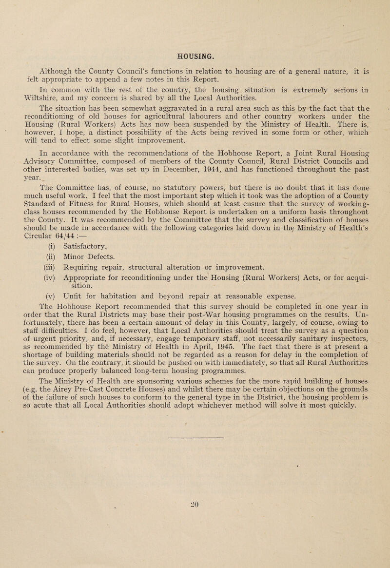 HOUSING. Although the County Council's functions in relation to housing are of a general nature, it is felt appropriate to append a few notes in this Report. In common with the rest of the country, the housing, situation is extremely serious in Wiltshire, and my concern is shared by all the Focal Authorities. The situation has been somewhat aggravated in a rural area such as this by the fact that the reconditioning of old houses for agricultural labourers and other country workers under the Housing (Rural Workers) Acts has now been suspended by the Ministry of Health. There is, however, I hope, a distinct possibility of the Acts being revived in some form or other, which will tend to effect some slight improvement. In accordance with the recommendations of the Hobhouse Report, a Joint Rural Housing Advisory Committee, composed of members of the County Council, Rural District Councils and other interested bodies, was set up in December, 1944, and has functioned throughout the past year. The Committee has, of course, no statutory powers, but there is no doubt that it has done much useful work. I feel that the most important step which it took was the adoption of a County Standard of Fitness for Rural Houses, which should at least ensure that the survey of working- class houses recommended by the Hobhouse Report is undertaken on a uniform basis throughout the County. It was recommended by the Committee that the survey and classification of houses should be made in accordance with the following categories laid down in the Ministry of Health’s Circular 64/44 :— (i) Satisfactory, (ii) Minor Defects. (iii) Requiring repair, structural alteration or improvement. (iv) Appropriate for reconditioning under the Housing (Rural Workers) Acts, or for acqui¬ sition. (v) Unfit for habitation and beyond repair at reasonable expense. The Hobhouse Report recommended that this survey should be completed in one year in order that the Rural Districts may base their post-War housing programmes on the results. Un¬ fortunately, there has been a certain amount of delay in this County, largely, of course, owing to staff difficulties. I do feel, however, that Focal Authorities should treat the survey as a question of urgent priority, and, if necessary, engage temporary staff, not necessarily sanitary inspectors, as recommended by the Ministry of Health in April, 1945. The fact that there is at present a shortage of building materials should not be regarded as a reason for delay in the completion of the survey. On the contrary, it should be pushed on with immediately, so that all Rural Authorities can produce properly balanced long-term housing programmes. The Ministry of Health are sponsoring various schemes for the more rapid building of houses (e.g. the Airey Pre-Cast Concrete Houses) and whilst there may be certain objections on the grounds of the failure of such houses to conform to the general type in the District, the housing problem is so acute that all Focal Authorities should adopt whichever method will solve it most quickly.