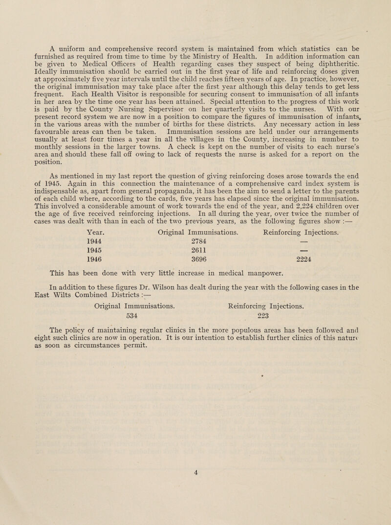 A uniform and comprehensive record system is maintained from which statistics can be furnished as required from time to time by the Ministry of Health. In addition information can be given to Medical Officers of Health regarding cases they suspect of being diphtheritic. Ideally immunisation should be earried out in the first year of life and reinforcing doses given at approximately five year intervals until the child reaches fifteen years of age. In practice, however, the original immunisation may take place after the first year although this delay tends to get less frequent. Bach Health Visitor is responsible for securing consent to immunisation of all infants in her area by the time one year has been attained. Special attention to the progress of this work is paid by the County Nursing Supervisor on her quarterly visits to the nurses. With our present record system we are now in a position to compare the figures of immunisation of infants* in the various areas with the number of births for these districts. Any necessary action in less favourable areas can then be taken. Immunisation sessions are held under our arrangements usually at least four times a year in all the villages in the County, increasing in number to monthly sessions in the larger towns. A check is kept on the number of visits to each nurse’s area and should these fall off owing to lack of requests the nurse is asked for a report on the position. As mentioned in my last report the question of giving reinforcing doses arose towards the end of 1945. Again in this connection the maintenance of a comprehensive card index system is indispensable as, apart from general propaganda, it has been the aim to send a letter to the parents of each child where, according to the cards, five years has elapsed since the original immunisation. This involved a considerable amount of work towards the end of the year, and 2,224 children over the age of five received reinforcing injections. In all during the year, over twice the number of cases was dealt with than in each of the two previous years, as the following figures show : — Year. Original Immunisations. Reinforcing Injections 1944 2784 — 1945 2611 — 1946 3696 2224 This has been done with very little increase in medical manpower. In addition to these figures Dr. Wilson has dealt during the year with the following cases in the Bast Wilts Combined Districts :— Original Immunisations. Reinforcing Injections. 534 223 The policy of maintaining regular clinics in the more populous areas has been followed and eight such clinics are now in operation. It is our intention to establish further clinics of this nature as soon as circumstances permit.