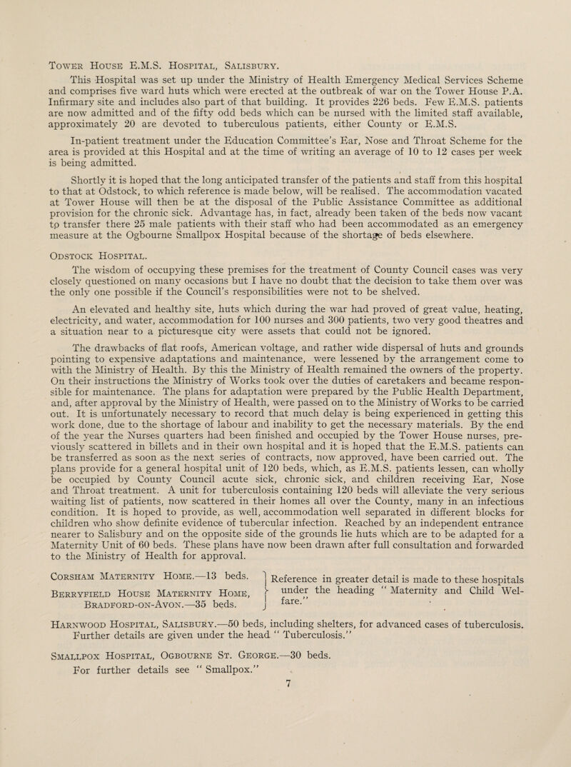 Tower House E.M.S. Hospital, Salisbury. This Hospital was set up under the Ministry of Health Emergency Medical Services Scheme and comprises five ward huts which were erected at the outbreak of war on the Tower House P.A. Infirmary site and includes also part of that building. It provides 226 beds. Few E.M.S. patients are now admitted and of the fifty odd beds which can be nursed with the limited staff available, approximately 20 are devoted to tuberculous patients, either County or E.M.S. In-patient treatment under the Education Committee’s Ear, Nose and Throat Scheme for the area is provided at this Hospital and at the time of writing an average of 10 to 12 cases per week is being admitted. Shortly it is hoped that the long anticipated transfer of the patients and staff from this hospital to that at Odstock, to which reference is made below, will be realised. The accommodation vacated at Tower House will then be at the disposal of the Public Assistance Committee as additional provision for the chronic sick. Advantage has, in fact, already been taken of the beds now vacant tp transfer there 25 male patients with their staff who had been accommodated as an emergency measure at the Ogbourne Smallpox Hospital because of the shortage of beds elsewhere. Odstock Hospital. The wisdom of occupying these premises for the treatment of County Council cases was very closely questioned on many occasions but I have no doubt that the decision to take them over was the only one possible if the Council’s responsibilities were not to be shelved. An elevated and healthy site, huts which during the war had proved of great value, heating, electricity, and water, accommodation for 100 nurses and 300 patients, two very good theatres and a situation near to a picturesque ch^ were assets that could not be ignored. The drawbacks of flat roofs, American voltage, and rather wide dispersal of huts and grounds pointing to expensive adaptations and maintenance, were lessened by the arrangement come to with the Ministry of Health. By this the Ministry of Health remained the owners of the property. On their instructions the Ministry of Works took over the duties of caretakers and became respon¬ sible for maintenance. The plans for adaptation were prepared by the Public Health Department, and, after approval by the Ministry of Health, were passed on to the Ministry of Works to be carried out. It is unfortunately necessary to record that much delay is being experienced in getting this work done, due to the shortage of labour and inability to get the necessary materials. By the end of the year the Nurses quarters had been finished and occupied by the Tower House nurses, pre- viousfy scattered in billets and in their own hospital and it is hoped that the E.M.S. patients can be transferred as soon as the next series of contracts, now approved, have been carried out. The plans provide for a general hospital unit of 120 beds, which, as E.M.S. patients lessen, can wholly be occupied by County Council acute sick, chronic sick, and children receiving Ear, Nose and Throat treatment. A unit for tuberculosis containing 120 beds will alleviate the very serious waiting list of patients, now scattered in their homes all over the County, many in an infectious condition. It is hoped to provide, as well, accommodation well separated in different blocks for children who show definite evidence of tubercular infection. Reached by an independent entrance nearer to Salisbury and on the opposite side of the grounds lie huts which are to be adapted for a Maternity Unit of 60 beds. These plans have now been drawn after full consultation and forwarded to the Ministry of Health for approval. Corsham Maternity Home. 13 beds, j Reference in greater detail is made to these hospitals Berryfield House Maternity Home, j“ under the heading Maternity and Child Wel- Bradford-on-Avon.—35 beds. j fare. Harnwood Hospital, Salisbury.—50 beds, including shelters, for advanced cases of tuberculosis. Further details are given under the head “ Tuberculosis.” Smallpox Hospital, Ogbourne St. George.—30 beds. For further details see “ Smallpox.”