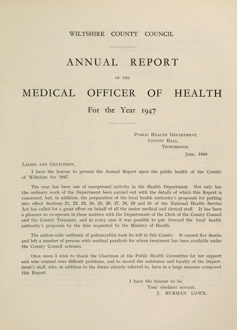 ANNUAL REPORT OF THE MEDICAL OFFICER OF HEALTH For the Year 1947 Pubeic Heaeth Department, County Haee, Trowbridge. June, 1948. Ladies and Genteemen, I have the honour to present the Annual Report upon the public health of the County of Wiltshire for 1947. The year has been one of exceptional activity in the Health Department. Not only has the ordinary work of the Department been carried out with the details of which this Report is concerned, but, in addition, the preparation of the local health authority’s proposals for putting into effect Sections 21, 22, 23, 24, 25, 26, 27, 28, 29 and 51 of the National Health Service Act has called for a great effort on behalf of all the senior medical and clerical staff. It has been a pleasure to co-operate in these matters with the Departments of the Clerk of the County Council and the County Treasurer, and in every case it was possible to put forward the local health authority’s proposals by the date requested by the Ministry of Health. The nation-wide outbreak of poliomyelitis took its toll in this County. It caused five deaths and left a number of persons with residual paralysis for whom treatment has been available under the County Council schemes. Once more I wish to thank the Chairman of the Public Health Committee for her support and wise counsel over difficult problems, and to record the assistance and loyalty of the Depart¬ ment’s staff, who, in addition to the duties already referred to, have in a large measure composed this Report. I have the honour to be, Your obedient servant, J. BURMAN LOWE.