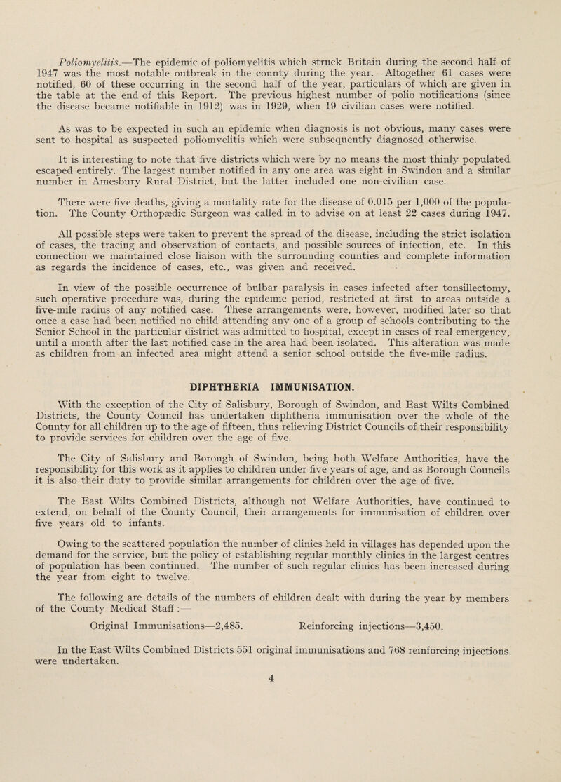 Poliomyelitis.—The epidemic of poliomyelitis which struck Britain during the second half of 1947 was the most notable outbreak in the county during the year. Altogether 61 cases were notified, 60 of these occurring in the second half of the year, particulars of which are given in the table at the end of this Report. The previous highest number of polio notifications (since the disease became notifiable in 1912) was in 1929, when 19 civilian cases were notified. As was to be expected in such an epidemic when diagnosis is not obvious, many cases were sent to hospital as suspected poliomyelitis which were subsequently diagnosed otherwise. It is interesting to note that five districts which were by no means the most thinly populated escaped entirely. The largest number notified in any one area was eight in Swindon and a similar number in Amesbury Rural District, but the latter included one non-civilian case. There were five deaths, giving a mortality rate for the disease of 0.015 per 1,000 of the popula¬ tion. The County Orthopaedic Surgeon was called in to advise on at least 22 cases during 1947. All possible steps were taken to prevent the spread of the disease, including the strict isolation of cases, the tracing and observation of contacts, and possible sources of infection, etc. In this connection we maintained close liaison with the surrounding counties and complete information as regards the incidence of cases, etc., was given and received. In view of the possible occurrence of bulbar paralysis in cases infected after tonsillectomy, such operative procedure was, during the epidemic period, restricted at first to areas outside a five-mile radius of any notified case. These arrangements were, however, modified later so that once a case had been notified no child attending any one of a group of schools contributing to the Senior School in the particular district was admitted to hospital, except in cases of real emergency, until a month after the last notified case in the area had been isolated. This alteration was made as children from an infected area might attend a senior school outside the five-mile radius. DIPHTHERIA IMMUNISATION. With the exception of the City of Salisbury, Borough of Swindon, and East Wilts Combined Districts, the County Council has undertaken diphtheria immunisation over the whole of the County for all children up to the age of fifteen, thus relieving District Councils of their responsibility to provide services for children over the age of five. The City of Salisbury and Borough of Swindon, being both Welfare Authorities, have the responsibility for this work as it applies to children under five years of age, and as Borough Councils it is also their duty to provide similar arrangements for children over the age of five. The East Wilts Combined Districts, although not Welfare Authorities, have continued to extend, on behalf of the County Council, their arrangements for immunisation of children over five years old to infants. Owing to the scattered population the number of clinics held in villages has depended upon the demand for the service, but the policy of establishing regular monthly clinics in the largest centres of population has been continued. The number of such regular clinics has been increased during the year from eight to twelve. The following are details of the numbers of children dealt with during the year by members of the County Medical Staff : — Original Immunisations—2,485. Reinforcing injections—3,450. In the East Wilts Combined Districts 551 original immunisations and 768 reinforcing injections were undertaken.