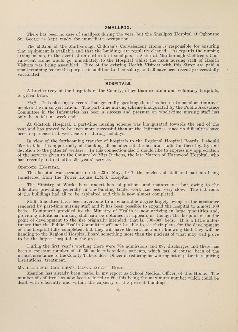 SMALLPOX. There has been no case of smallpox during the year, but the Smallpox Hospital at Ogbourne St. George is kept ready for immediate occupation. The Matron of the Marlborough Children’s Convalescent Home is responsible for ensuring that equipment is available and that the buildings are regularly cleaned. As regards the nursing arrangements, in the event of an outbreak of smallpox, a Sister at Marlborough Children’s Con¬ valescent Home would go immediately to the Hospital whilst the main nursing staff of Health Visitors was being assembled. Vive of the existing Health Visitors with this Sister are paid a small retaining fee for this purpose in addition to their salary, and all have been recently successfully vaccinated. HOSPITALS. A brief survey of the hospitals in the County, other than isolation and voluntary hospitals, is given below. Staff.—It is pleasing to record that generally speaking there has been a tremendous improve¬ ment in the nursing situation. The part-time nursing scheme inaugurated by the Public Assistance Committee in the Infirmaries has been a success and pressure on whole-time nursing staff has only been felt at week-ends. At Odstock Hospital, a part-time nursing scheme was inaugurated towards the end of the year and has proved to be even more successful than at the Infirmaries, since no difficulties have been experienced at week-ends or during holidays. In view of the forthcoming transfer of hospitals to the Regional Hospital Boards, I should like to take this opportunity of thanking all members of the hospital staffs for their loyalty and devotion to the patients’ welfare. In this connection also I should like to express my appreciation of the services given to the County by Miss Richens, the late Matron of Harnwood Hospital, who has recently retired after 29 years’ service. Odstock Hospital. This hospital was occupied on the 23rd May, 1947, the nucleus of staff and patients being transferred from the Tower House B.M.S. Hospital. The Ministry of Works have undertaken adaptations and maintenance but, owing to the difficulties prevailing generally in the building trade, work has been very slow. The flat roofs of the buildings had all to be asphalted and this is now almost completed. Staff difficulties have been overcome to a remarkable degree largely owing to the assistance rendered by part-time nursing staff and it has been possible to expand the hospital to almost 100 beds. Equipment provided by the Ministry of Health is now arriving in large quantities and, providing additional nursing staff can be obtained, it appears as though the hospital is on the point of development to the size originally intended, that is, 300-360 beds. It is a little unfor¬ tunate that the Public Health Committee will not be able to see their plans for the development of this hospital fully completed, but they will have the satisfaction of knowing that they will be handing to the Regional Hospital Board something more than the nucleus of what may well prove to be the largest hospital in the area. During the first year’s working there were 784 admissions and 687 discharges and there has been a constant number of 40-50 male tuberculosis patients, which has, of course, been of the utmost assistance to the County Tuberculosis Officer in reducing his waiting list of patients requiring institutional treatment. Marlborough Children’s Convalescent Home. Mention has already been made, in my report as School Medical Officer, of this Home. The number of children has now been reduced to 80, this being the maximum number which could be dealt with efficiently and within the capacity of the present buildings.