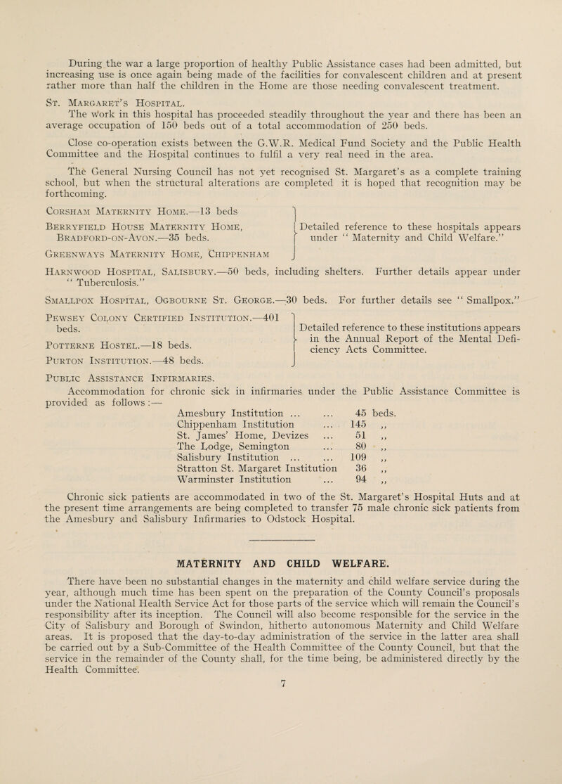 During the war a large proportion of healthy Public Assistance cases had been admitted, but increasing use is once again being made of the facilities for convalescent children and at present rather more than half the children in the Home are those needing convalescent treatment. St. Margaret’s Hospital. The work in this hospital has proceeded steadily throughout the year and there has been an average occupation of 150 beds out of a total accommodation of 250 beds. Close co-operation exists between the G.W.R. Medical Fund Society and the Public Health Committee and the Hospital continues to fulfil a very real need in the area. The General Nursing Council has not yet recognised St. Margaret’s as a complete training school, but when the structural alterations are completed it is hoped that recognition may be forthcoming. Corsham Maternity Home.—13 beds Berryfieed House Maternity Home, Bradford-on-Avon.—35 beds. Detailed reference to these hospitals appears under “ Maternity and Child Welfare.” Greenways Maternity Home, Chippenham Harnwood Hospital, Salisbury.—50 beds, including shelters. Further details appear under “ Tuberculosis.” Smallpox Hospital, Ogbourne St. George.—30 beds. For further details see “ Smallpox.” Pewsey Colony Certified Institution.—401 beds. Potterne Hostel.—18 beds. Purton Institution.—48 beds. Detailed reference to these institutions appears - in the Annual Report of the Mental Defi¬ ciency Acts Committee. Public Assistance Infirmaries. Accommodation for chronic sick in infirmaries under the Public Assistance Committee is provided as follows :— Amesbury Institution ... Chippenham Institution St. James’ Home, Devizes The Dodge, Semington Salisbury Institution ... Stratton St. Margaret Institution Warminster Institution 45 beds. 145 „ 51 „ 80 „ 109 „ 36 „ 94 .. Chronic sick patients are accommodated in two of the St. Margaret’s Hospital Huts and at the present time arrangements are being completed to transfer 75 male chronic sick patients from the Amesbury and Salisbury Infirmaries to Odstock Hospital. MATERNITY AND CHILD WELFARE. There have been no substantial changes in the maternity and child welfare service during the year, although much time has been spent on the preparation of the County Council’s proposals under the National Health Service Act for those parts of the service which will remain the Council’s responsibility after its inception. The Council will also become responsible for the service in the City of Salisbury and Borough of Swindon, hitherto autonomous Maternity and Child Welfare areas. It is proposed that the day-to-day administration of the service in the latter area shall be carried out by a Sub-Committee of the Health Committee of the County Council, but that the service in the remainder of the County shall, for the time being, be administered directly by the Health Committee.