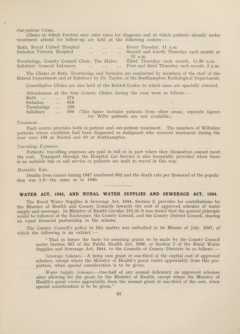 Out-patient Clinic. Clinics to which Doctors may refer cases for diagnosis and at which patients already under treatment attend for follow-up are held at the following centres : — Bath, Royal United Hospital ... ... ... Every Tuesday, 11 a.m. Swindon Victoria Hospital ... ... ... Second and fourth Thursday each month at 11 a.m. Trowbridge, County Council Clinic, The Halve Third Thursday each month, 11.30 a.m. Salisbury General Infirmary ... ... ... First and third Thursday each month, 2 p.m. The Clinics at Bath, Trowbridge and Swindon are conducted by members of the staff of the Bristol Department and at Salisbury by Dr. Taylor, of the Southampton Radiological Department. Consultative Clinics are also held at the Bristol Centre to which cases are specially referred. Attendances Bath Swindon Trowbridge Salisbury at the four County Clinics during the year were as follows :— ... 274 616 229 694 (This figure includes patients from other areas ; separate figures for Wilts patients are not available.) Treatment. Each centre provides both in-patient and out-patient treatment. The numbers of Wiltshire patients whose condition had been diagnosed as malignant who received treatment during the year were 198 at Bristol and 60 at Southampton. Travelling Expenses. Patients’ travelling expenses are paid in full or in part where they themselves cannot meet the cost. Transport through the Hospital Car Service is also frequently provided when there is no suitable bus or rail service or patients are unfit to travel in this way. Mortality Rate. Deaths from cancer during 1947 numbered 602 and the death rate per thousand of the popula¬ tion was 1.8—the same as in 1946. WATER ACT, 1945, AND RURAL WATER SUPPLIES AND SEWERAGE ACT, 1944. The Rural Water Supplies & Sewerage Act, 1944, Section 2, provides for contributions by the Minister of Health and County Councils towards the cost of approved schemes of water supply and sewerage. In Ministry of Health Circular 218/45 it was stated that the general principle would be followed of the Exchequer, the County Council, and the County District Council, sharing an equal financial partnership in the scheme. The County Council’s policy in this matter was embodied in its Minute of July, 1947, of which the following is an extract :— “That in future the basis for assessing grants to be made by the County Council under Section 307 of the Public Health Act, 1936, or Section 2 of the Rural Water Supplies and Sewerage Act, 1944, to the Councils of County Districts be as follows :— Sewerage Schemes.—A lump sum grant of one-third of the capital cost of approved schemes, except where the Ministry of Health’s grant varies appreciably from this pro¬ portion, when special consideration is to be given. Water Supply Schemes.—One-half of any annual deficiency on approved schemes after allowing for the grant by the Ministry of Health, except where the Ministry of Health’s grant varies appreciably from the normal grant of one-third of the cost, when special consideration is to be given.”