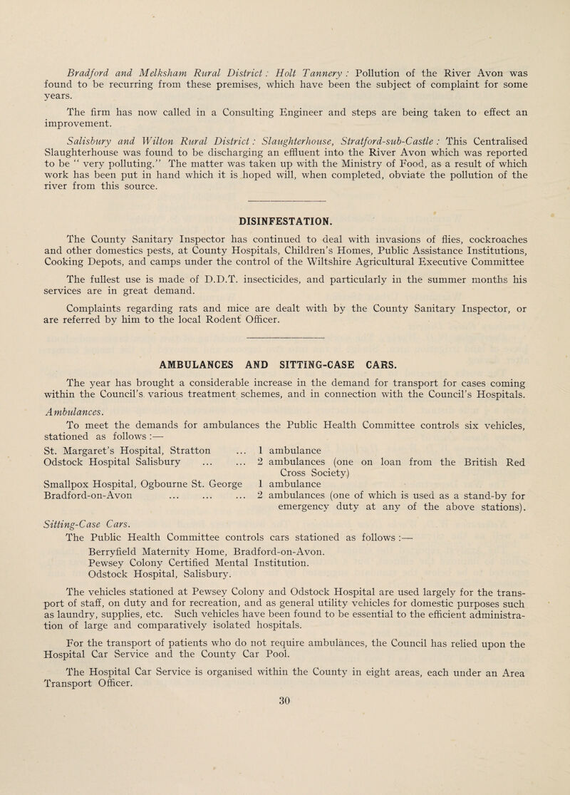 Bradford and Melksham Rural District: Holt Tannery: Pollution of the River Avon was found to be recurring from these premises, which have been the subject of complaint for some years. The firm has now called in a Consulting Engineer and steps are being taken to effect an improvement. Salisbury and Wilton Rural District: Slaughterhouse, Stratford-sub-Castle : This Centralised Slaughterhouse was found to be discharging an effluent into the River Avon which was reported to be very polluting.” The matter was taken up with the Ministry of Food, as a result of which work has been put in hand which it is hoped will, when completed, obviate the pollution of the river from this source. DISINFESTATION. The County Sanitary Inspector has continued to deal with invasions of flies, cockroaches and other domestics pests, at County Hospitals, Children’s Homes, Public Assistance Institutions, Cooking Depots, and camps under the control of the Wiltshire Agricultural Executive Committee The fullest use is made of D.D.T. insecticides, and particularly in the summer months his services are in great demand. Complaints regarding rats and mice are dealt with by the County Sanitary Inspector, or are referred by him to the local Rodent Officer. AMBULANCES AND SITTING-CASE CARS. The year has brought a considerable increase in the demand for transport for cases coming within the Council’s various treatment schemes, and in connection with the Council’s Hospitals. Ambulances. To meet the demands for ambulances the Public Health Committee controls six vehicles, stationed as follows :— St. Margaret’s Hospital, Stratton Odstock Hospital Salisbury Smallpox Hospital, Ogbourne St. George Bradford-on-Avon 1 ambulance 2 ambulances (one on loan from the British Red Cross Society) 1 ambulance 2 ambulances (one of which is used as a stand-by for emergency duty at any of the above stations). Sitting-Case Cars. The Public Health Committee controls cars stationed as follows :— Berryfield Maternity Home, Bradford-on-Avon. Pewsey Colony Certified Mental Institution. Odstock Hospital, Salisbury. The vehicles stationed at Pewsey Colony and Odstock Hospital are used largely for the trans¬ port of staff, on duty and for recreation, and as general utility vehicles for domestic purposes such as laundry, supplies, etc. Such vehicles have been found to be essential to the efficient administra¬ tion of large and comparatively isolated hospitals. For the transport of patients who do not require ambulances, the Council has relied upon the Hospital Car Service and the County Car Pool. The Hospital Car Service is organised within the County in eight areas, each under an Area Transport Officer.