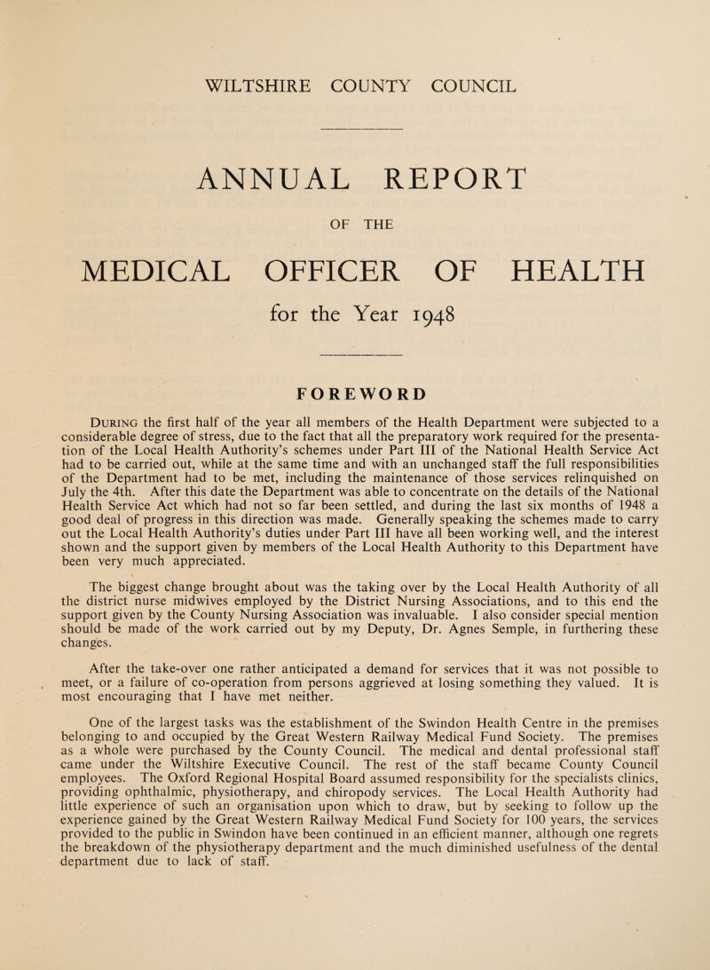 ANNUAL REPORT OF THE MEDICAL OFFICER OF HEALTH for the Year 1948 FOREWORD During the first half of the year all members of the Health Department were subjected to a considerable degree of stress, due to the fact that all the preparatory work required for the presenta¬ tion of the Local Health Authority’s schemes under Part III of the National Health Service Act had to be carried out, while at the same time and with an unchanged staff the full responsibilities of the Department had to be met, including the maintenance of those services relinquished on July the 4th. After this date the Department was able to concentrate on the details of the National Health Service Act which had not so far been settled, and during the last six months of 1948 a good deal of progress in this direction was made. Generally speaking the schemes made to carry out the Local Health Authority’s duties under Part III have all been working well, and the interest shown and the support given by members of the Local Health Authority to this Department have been very much appreciated. The biggest change brought about was the taking over by the Local Health Authority of all the district nurse midwives employed by the District Nursing Associations, and to this end the support given by the County Nursing Association was invaluable. I also consider special mention should be made of the work carried out by my Deputy, Dr. Agnes Semple, in furthering these changes. After the take-over one rather anticipated a demand for services that it was not possible to meet, or a failure of co-operation from persons aggrieved at losing something they valued. It is most encouraging that I have met neither. One of the largest tasks was the establishment of the Swindon Health Centre in the premises belonging to and occupied by the Great Western Railway Medical Fund Society. The premises as a whole were purchased by the County Council. The medical and dental professional staff came under the Wiltshire Executive Council. The rest of the staff became County Council employees. The Oxford Regional Hospital Board assumed responsibility for the specialists clinics, providing ophthalmic, physiotherapy, and chiropody services. The Local Health Authority had little experience of such an organisation upon which to draw, but by seeking to follow up the experience gained by the Great Western Railway Medical Fund Society for 100 years, the services provided to the public in Swindon have been continued in an efficient manner, although one regrets the breakdown of the physiotherapy department and the much diminished usefulness of the dental department due to lack of staff.