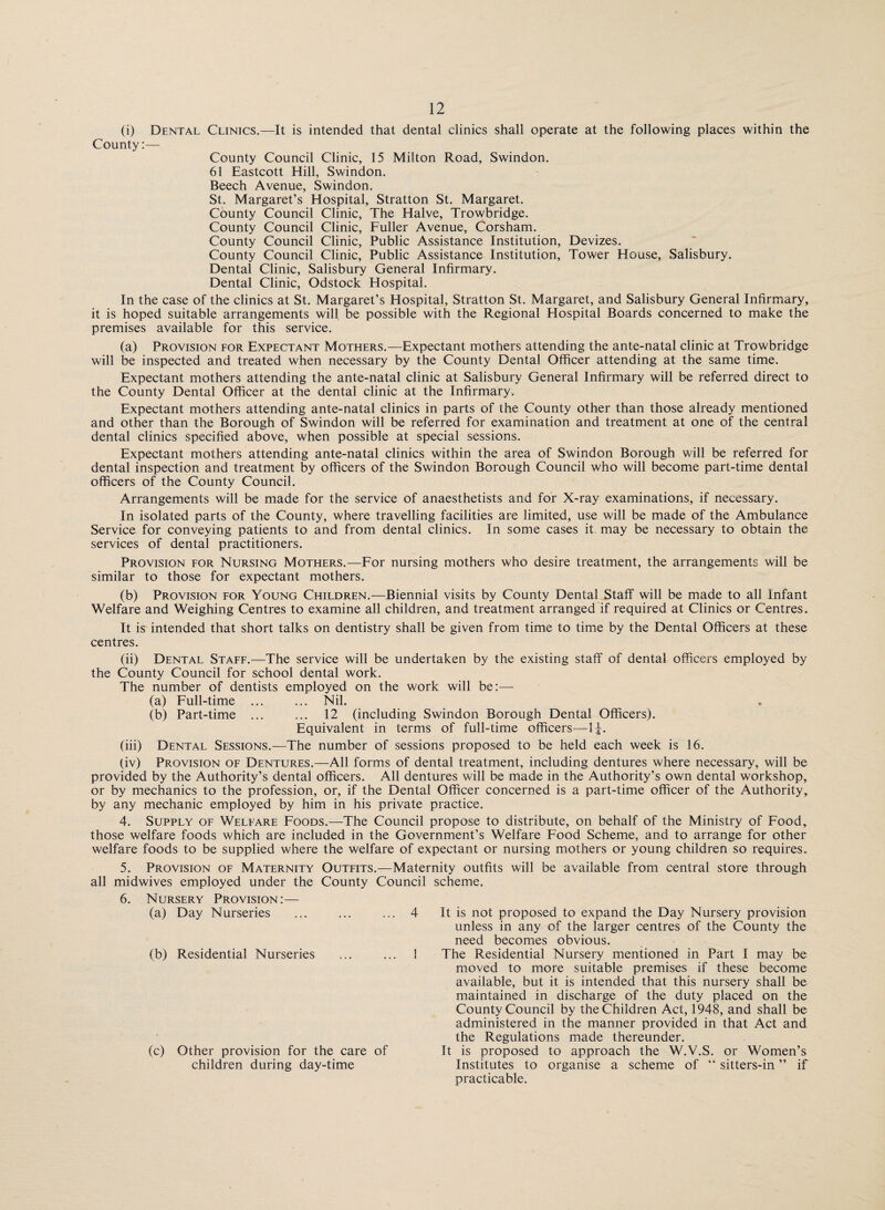 (i) Dental Clinics.—It is intended that dental clinics shall operate at the following places within the County:— County Council Clinic, 15 Milton Road, Swindon. 61 Eastcott Hill, Swindon. Beech Avenue, Swindon. St. Margaret’s Hospital, Stratton St. Margaret. County Council Clinic, The Halve, Trowbridge. County Council Clinic, Fuller Avenue, Corsham. County Council Clinic, Public Assistance Institution, Devizes. County Council Clinic, Public Assistance Institution, Tower House, Salisbury. Dental Clinic, Salisbury General Infirmary. Dental Clinic, Odstock Hospital. In the case of the clinics at St. Margaret’s Hospital, Stratton St. Margaret, and Salisbury General Infirmary, it is hoped suitable arrangements will be possible with the Regional Hospital Boards concerned to make the premises available for this service. (a) Provision for Expectant Mothers.—Expectant mothers attending the ante-natal clinic at Trowbridge will be inspected and treated when necessary by the County Dental Officer attending at the same time. Expectant mothers attending the ante-natal clinic at Salisbury General Infirmary will be referred direct to the County Dental Officer at the dental clinic at the Infirmary. Expectant mothers attending ante-natal clinics in parts of the County other than those already mentioned and other than the Borough of Swindon will be referred for examination and treatment at one of the central dental clinics specified above, when possible at special sessions. Expectant mothers attending ante-natal clinics within the area of Swindon Borough will be referred for dental inspection and treatment by officers of the Swindon Borough Council who will become part-time dental officers of the County Council. Arrangements will be made for the service of anaesthetists and for X-ray examinations, if necessary. In isolated parts of the County, where travelling facilities are limited, use will be made of the Ambulance Service for conveying patients to and from dental clinics. In some cases it may be necessary to obtain the services of dental practitioners. Provision for Nursing Mothers.—For nursing mothers who desire treatment, the arrangements will be similar to those for expectant mothers. (b) Provision for Young Children.—Biennial visits by County Dental Staff will be made to all Infant Welfare and Weighing Centres to examine all children, and treatment arranged if required at Clinics or Centres. It is intended that short talks on dentistry shall be given from time to time by the Dental Officers at these centres. (ii) Dental Staff.—The service will be undertaken by the existing staff of dental officers employed by the County Council for school dental work. The number of dentists employed on the work will be:— (a) Full-time ... ... Nil. (b) Part-time ... ... 12 (including Swindon Borough Dental Officers). Equivalent in terms of full-time officers—\\. (iii) Dental Sessions.—The number of sessions proposed to be held each week is 16. (iv) Provision of Dentures.—All forms of dental treatment, including dentures where necessary, will be provided by the Authority’s dental officers. All dentures will be made in the Authority’s own dental workshop, or by mechanics to the profession, or, if the Dental Officer concerned is a part-time officer of the Authority, by any mechanic employed by him in his private practice. 4. Supply of Welfare Foods.—The Council propose to distribute, on behalf of the Ministry of Food, those welfare foods which are included in the Government’s Welfare Food Scheme, and to arrange for other welfare foods to be supplied where the welfare of expectant or nursing mothers or young children so requires. 5. Provision of Maternity Outfits.—Maternity outfits will be available from central store through all midwives employed under the County Council scheme. Nursery Provision:— (a) Day Nurseries ... 4 (b) Residential Nurseries ... 1 (c) Other provision for the care of children during day-time It is not proposed to expand the Day Nursery provision unless in any of the larger centres of the County the need becomes obvious. The Residential Nursery mentioned in Part I may be moved to more suitable premises if these become available, but it is intended that this nursery shall be maintained in discharge of the duty placed on the County Council by the Children Act, 1948, and shall be administered in the manner provided in that Act and the Regulations made thereunder. It is proposed to approach the W.V.S. or Women’s Institutes to organise a scheme of “ sitters-in ” if practicable.