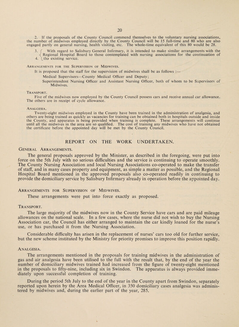 2. If the proposals of the County Council commend themselves to the voluntary nursing associations, the number of midwives employed directly by the County Council will be 15 full-time and 80 who are also engaged partly on general nursing, health visiting, etc. The whole-time equivalent of this 80 would be 28. 3. f With regard to Salisbury General Infirmary, it is intended to make similar arrangements with the Regional Hospital Board to those contemplated with nursing associations for the continuation of 4. ftha existing service. Arrangements for the Supervision of Midwives. It is proposed that the staff for the supervision of midwives shall be as follows :— Medical Supervisors—County Medical Officer and Deputy; Superintendent Nursing Officer and Assistant Nursing Officer, both of whom to be Supervisors of Midwives. Transport. Five of the midwives now employed by the County Council possess cars and receive annual car allowance. The others are in receipt of cycle allowance. Analgesia. Twenty-eight midwives employed in the County have been trained in the administration of analgesia, and others are being trained as quickly as vacancies for training can be obtained both in hospitals outside and inside the County, and apparatus is being provided when training is complete. These arrangements will continue until all the midwives in the area are so qualified. The cost of training any midwives who have not obtained the certificate before the appointed day will be met by the County Council. REPORT ON THE WORK UNDERTAKEN. General Arrangements. The general proposals approved by the Minister, as described in the foregoing, were put into force on the 5th July with no serious difficulties and the service is continuing to operate smoothly. The County Nursing Association and local Nursing Associations co-operated to make the transfer of staff, and in many cases property and equipment, as simple a matter as possible, and the Regional Hospital Board mentioned in the approved proposals also co-operated readily in continuing to provide the domiciliary service by Salisbury Infirmary already in operation before the appointed day. Arrangements for Supervision of Midwives. These arrangements were put into force exactly as proposed. Transport. The large majority of the midwives now in the County Service have cars and are paid mileage allowances on the national scale. In a few cases, where the nurse did not wish to buy the Nursing Association car, the Council has either arranged to maintain the car kindly loaned for the nurse’s use, or has purchased it from the Nursing Association. Considerable difficulty has arisen in the replacement of nurses’ cars too old for further service, but the new scheme instituted by the Ministry for priority promises to improve this position rapidly. Analgesia. The arrangements mentioned in the proposals for training midwives in the administration of gas and air analgesia have been utilised to the full with the result that, by the end of the year the number of domiciliary midwives trained had increased from the figure of twenty-eight mentioned in the proposals to fifty-nine, including six in Swindon. The apparatus is always provided imme¬ diately upon successful completion of training. During the period 5th July to the end of the year in the County apart from Swindon, separately reported upon herein by the Area Medical Officer, in 350 domiciliary cases analgesia was adminis¬ tered by midwives and, during the earlier part of the year, 285.