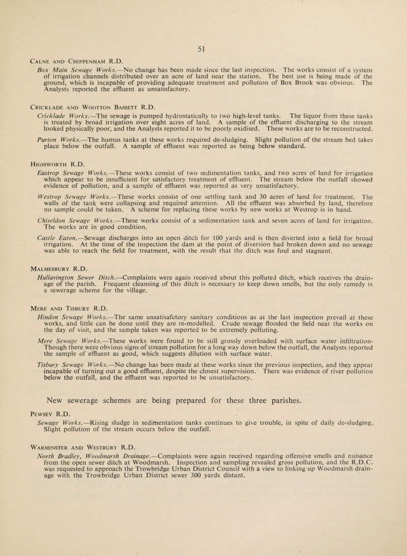 Calne and Chippenham R.D. Box Main Sewage Works.—No change has been made since the last inspection. The works consist of a system of irrigation channels distributed over an acre of land near the station. The best use is being made of the ground, which is incapable of providing adequate treatment and pollution of Box Brook was obvious. The Analysts reported the effluent as unsatisfactory. Cricklade and Wootton Bassett R.D. Crick/ade Works.—The sewage is pumped hydrostatically to two high-level tanks. The liquor from these tanks is treated by broad irrigation over eight acres of land. A sample of the effluent discharging to the stream looked physically poor, and the Analysts reported it to be poorly oxidised. These works are to be reconstructed. Purton Works.—The humus tanks at these works required de-sludging. Slight pollution of the stream bed takes place below the outfall. A sample of effluent was reported as being below standard. Highworth R.D. Eastrop Sewage Works.—These works consist of two sedimentation tanks, and two acres of land for irrigation which appear to be insufficient for satisfactory treatment of effluent. The stream below the outfall showed evidence of pollution, and a sample of effluent was reported as very unsatisfactory. Westrop Sewage Works.—These works consist of one settling tank and 30 acres of land for treatment. The walls of the tank were collapsing and required attention. All the effluent was absorbed by land, therefore no sample could be taken. A scheme for replacing these works by new works at Westrop is in hand. Chiseldon Sewage Works.—These works consist of a sedimentation tank and seven acres of land for irrigation. The works are in good condition. Castle Eaton.—Sewage discharges into an open ditch for 100 yards and is then diverted into a field for broad irrigation. At the time of the inspection the dam at the point of diversion had broken down and no sewage was able to reach the field for treatment, with the result that the ditch was foul and stagnant. Malmesbury R.D. Hullavington Sewer Ditch.—Complaints were again received about this polluted ditch, which receives the drain¬ age of the parish. Frequent cleansing of this ditch is necessary to keep down smells, but the only remedy is a sewerage scheme for the village. Mere and Tisbury R.D. Hindon Sewage Works.—The same unsatisafctory sanitary conditions as at the last inspection prevail at these works, and little can be done until they are re-modelled. Crude sewage flooded the field near the works on the day of visit, and the sample taken was reported to be extremely polluting. Mere Sewage Works.—These works were found to be still grossly overloaded with surface water infiltration- Though there were obvious signs of stream pollution for a long way down below the outfall, the Analysts reported the sample of effluent as good, which suggests dilution with surface water. Tisbury Sewage Works.—No change has been made at these works since the previous inspection, and they appear incapable of turning out a good effluent, despite the closest supervision. There was evidence of river pollution below the outfall, and the effluent was reported to be unsatisfactory. New sewerage schemes are being prepared for these three parishes. Pewsey R.D. Sewage Works.—Rising sludge in sedimentation tanks continues to give trouble, in spite of daily de-sludging. Slight pollution of the stream occurs below the outfall. Warminster and Westbury R.D. North Bradley, Woodmarsh Drainage.—Complaints were again received regarding offensive smells and nuisance from the open sewer ditch at Woodmarsh. Inspection and sampling revealed gross pollution, and the R.D.C. was requested to approach the Trowbridge Urban District Council with a view to linking up Woodmarsh drain¬ age with the Trowbridge Urban District sewer 300 yards distant.