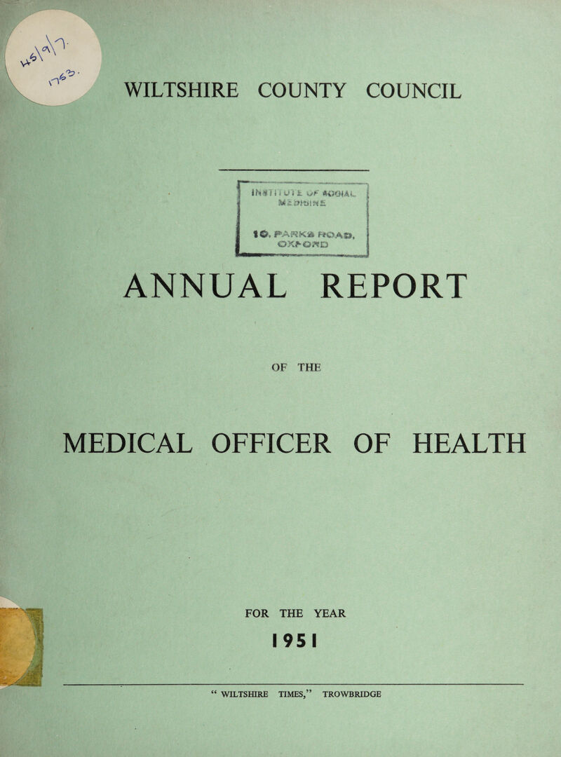 WILTSHIRE COUNTY COUNCIL IMH'l UV& -*jf MKHAL lO. PAKKft fiOAH, OXt^O^D ANNUAL REPORT OF THE MEDICAL OFFICER OF HEALTH FOR THE YEAR 1951 44 WILTSHIRE TIMES,” TROWBRIDGE