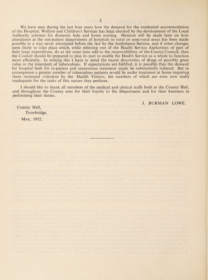We have seen during the last four years how the demand for the residential accommodation of the Hospital, Welfare and Children’s Services has been checked by the development of the Local Authority schemes for domestic help and home nursing. Mention will be made later on how attendance at the out-patient departments of hospitals in rural or semi-rural areas has been made possible in a way never attempted before the Act by the Ambulance Service, and if other changes seem likely to take place which, while relieving one of the Health Service Authorities of part of their large expenditure, do at the same time add to the responsibilities of the County Council, then the Council should be prepared to play its part to enable the Health Service as a whole to function more efficiently.. In writing this I have in mind the recent discoveries of drugs of possibly great value in the treatment of tuberculosis. If expectations are fulfilled, it is possible that the demand for hospital beds for in-patient and sanatorium treatment might be substantially reduced. But in consequence a greater number of tuberculous patients would be under treatment at home requiring there increased visitation by the Health Visitors, the numbers of which are even now really inadequate for the tasks of this nature they perform. I should like to thank all member-s of the medical and clerical staffs both at the County Hall, and throughout the County area for their loyalty to the Department and for their keenness in performing their duties. County Hall, Trowbridge. May, 1952. J. BURMAN LOWE.