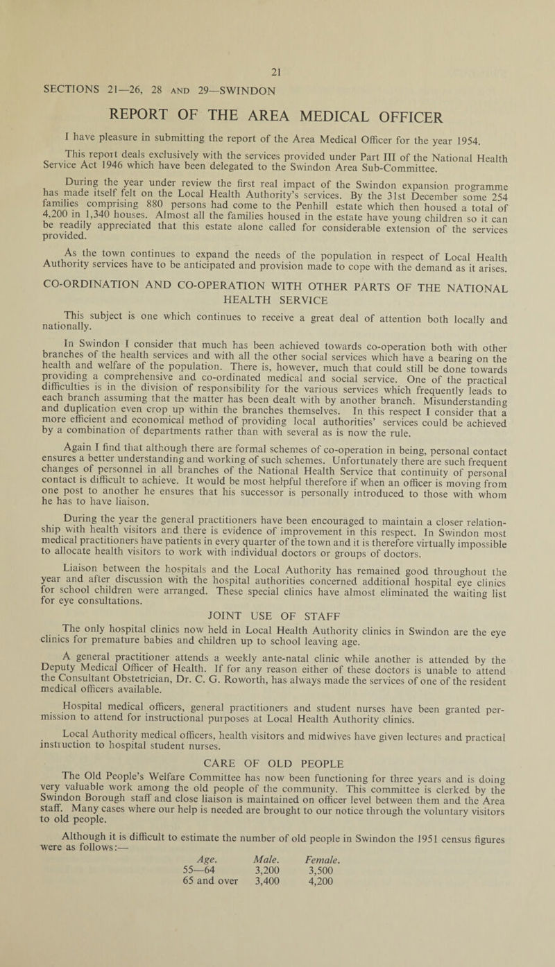 SECTIONS 21—26, 28 and 29—SWINDON REPORT OF THE AREA MEDICAL OFFICER I have pleasure in submitting the report of the Area Medical Officer for the year 1954. This report deals exclusively with the services provided under Part III of the National Health Service Act 1946 which have been delegated to the Swindon Area Sub-Committee. During the year under review the first real impact of the Swindon expansion programme has made itself felt on the Local Health Authority’s services. By the 31st December some 254 families comprising 880 persons had come to the Penhill estate which then housed a total of 4,200 in 1,340 houses. Almost all the families housed in the estate have young children so it can be readily appreciated that this estate alone called for considerable extension of the services provided. As the town continues to expand the needs of the population in respect of Local Health Authority services have to be anticipated and provision made to cope with the demand as it arises. CO-ORDINATION AND CO-OPERATION WITH OTHER PARTS OF THE NATIONAL HEALTH SERVICE This subject is one which continues to receive a great deal of attention both locallv and nationally. In Swindon I consider that much has been achieved towards co-operation both with other branches of the health services and with all the other social services which have a bearing on the health and welfare of the population. There is, however, much that could still be done towards providing a comprehensive and co-ordinated medical and social service. One of the practical difficulties is in the division of responsibility for the various services which frequently leads to each branch assuming that the matter has been dealt with by another branch. Misunderstanding and duplication even crop up within the branches themselves. In this respect I consider that a more efficient and economical method of providing local authorities’ services could be achieved by a combination of departments rather than with several as is now the rule. Again I find that although there are formal schemes of co-operation in being, personal contact ensures a better understanding and working of such schemes. Unfortunately there are such frequent changes of personnel in all branches of the National Health Service that continuity of personal contact is difficult to achieve. It would be most helpful therefore if when an officer is moving from one post to another he ensures that his successor is personally introduced to those with whom he has to have liaison. . During the year the general practitioners have been encouraged to maintain a closer relation¬ ship with health visitors and there is evidence of improvement in this respect. In Swindon most medical practitioners have patients in every quarter of the town and it is therefore virtually impossible to allocate health visitors to work with individual doctors or groups of doctors. Liaison between the hospitals and the Local Authority has remained good throughout the year and after discussion with the hospital authorities concerned additional hospital eye clinics for school children were arranged. These special clinics have almost eliminated the waiting list for eye consultations. JOINT USE OF STAFF The only hospital clinics now held in Local Health Authority clinics in Swindon are the eye clinics for premature babies and children up to school leaving age. A general practitioner attends a weekly ante-natal clinic while another is attended by the Deputy Medical Officer of Health. If for any reason either of these doctors is unable to attend the Consultant Obstetrician, Dr. C. G. Roworth, has always made the services of one of the resident medical officers available. Hospital medical officers, general practitioners and student nurses have been granted per¬ mission to attend for instructional purposes at Local Health Authority clinics. Local Authority medical officers, health visitors and midwives have given lectures and practical instruction to hospital student nurses. CARE OF OLD PEOPLE The Old People’s Welfare Committee has now been functioning for three years and is doing very valuable work among the old people of the community. This committee is clerked by the Swindon Borough staff and close liaison is maintained on officer level between them and the Area staff. Many cases where our help is needed are brought to our notice through the voluntary visitors to old people. Although it is difficult to estimate the number of old people in Swindon the 1951 census figures were as follows:— Age. Male. Female. 55—64 3,200 3,500 65 and over 3,400 4,200