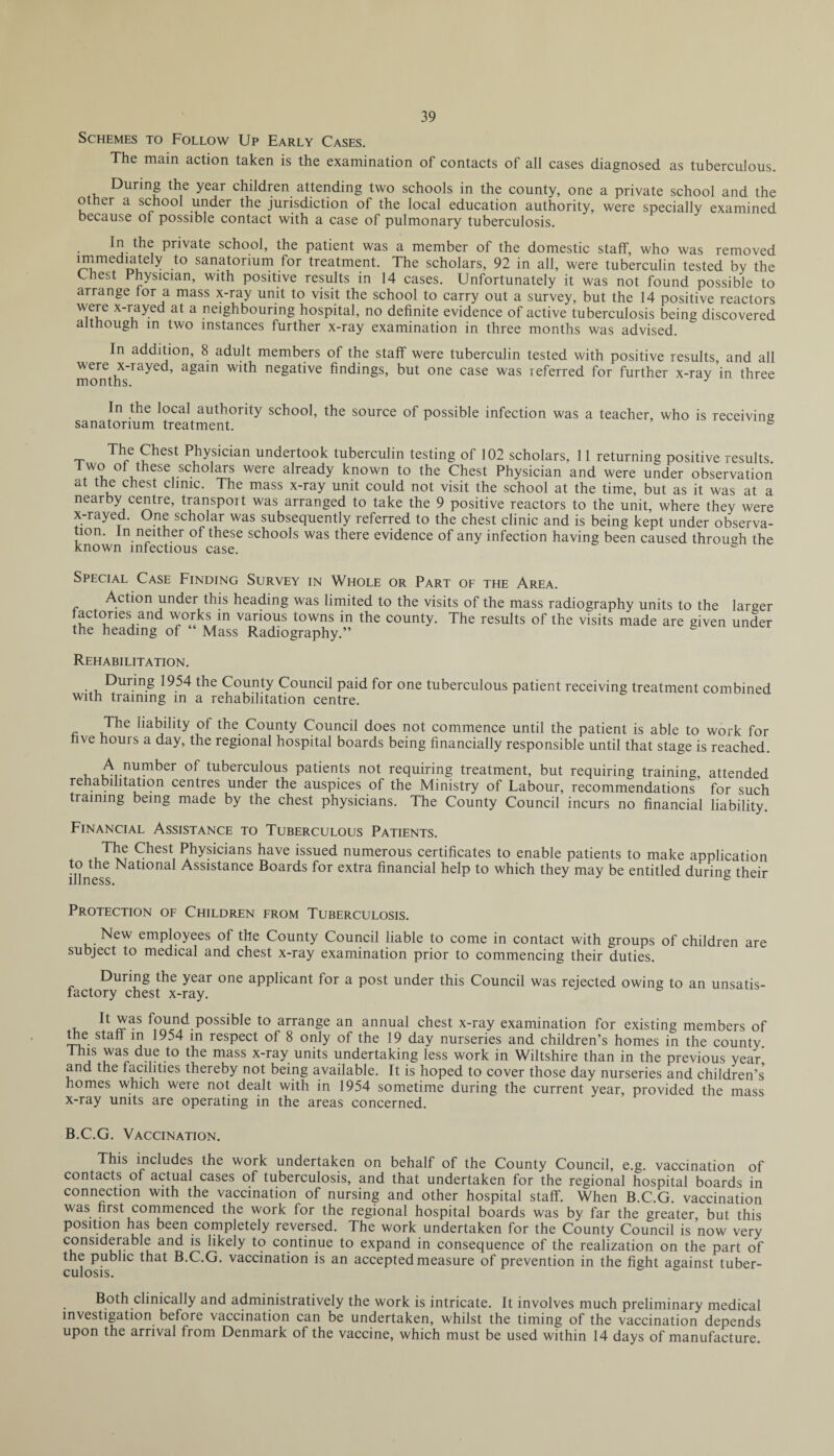 Schemes to Follow Up Early Cases. The main action taken is the examination of contacts of all cases diagnosed as tuberculous. During the year children attending two schools in the county, one a private school and the other a school under the jurisdiction of the local education authority, were specially examined because of possible contact with a case of pulmonary tuberculosis. In the private school, the patient was a member of the domestic staff, who was removed immediatdy to sanatorium for treatment. The scholars, 92 in all, were tuberculin tested by the Chest Physician, with positive results in 14 cases. Unfortunately it was not found possible to arrange lor a mass x-ray unit to visit the school to carry out a survey, but the 14 positive reactors were x-rayed at a neighbouring hospital, no definite evidence of active tuberculosis being discovered although in two instances further x-ray examination in three months was advised. In addition, 8 adult members of the staff were tuberculin tested with positive results and all were x-rayed, again with negative findings, but one case was referred for further x-ray ’in three months. J In the local authority school, the source of possible infection was a teacher, who is receiving sanatorium treatment. 6 t Physician undertook tuberculin testing of 102 scholars, 11 returning positive results t wo of these scholars were already known to the Chest Physician and were under observation at the chest clinic. The mass x-ray unit could not visit the school at the time, but as it was at a nearby centre, transport was arranged to take the 9 positive reactors to the unit, where they were x-rayed. One scholar was subsequently referred to the chest clinic and is being kept under observa¬ tion. In neither of these schools was there evidence of any infection having been caused through the known infectious case. & Special Case Finding Survey in Whole or Part of the Area. Action under this heading was limited to the visits of the mass radiography units to the larger factories and works in various towns in the county. The results of the visits made are given under the heading of “ Mass Radiography.” Rehabilitation. During 1954 the County Council paid for one tuberculous patient receiving treatment combined with training in a rehabilitation centre. The liability of the County Council does not commence until the patient is able to work for five hours a day, the regional hospital boards being financially responsible until that stage is reached. /\.nlI?1ker tuberculous patients not requiring treatment, but requiring training, attended rehabilitation centres under the auspices of the Ministry of Labour, recommendations for such training being made by the chest physicians. The County Council incurs no financial liability. Financial Assistance to Tuberculous Patients. The Chest Physicians have issued numerous certificates to enable patients to make application to the National Assistance Boards for extra financial help to which they may be entitled during their Protection of Children from Tuberculosis. New employees of the County Council liable to come in contact with groups of children are subject to medical and chest x-ray examination prior to commencing their duties. During the year one applicant for a post under this Council was rejected owing to an unsatis¬ factory chest x-ray. , ^ f°und. possible to arrange an annual chest x-ray examination for existing members of the staff in 1954 in respect of 8 only of the 19 day nurseries and children’s homes in the county This was due to the mass x-ray units undertaking less work in Wiltshire than in the previous year and the facilities thereby not being available. It is hoped to cover those day nurseries and children’s homes which were not dealt with in 1954 sometime during the current year, provided the mass x-ray units are operating in the areas concerned. B.C.G. Vaccination. This includes the work undertaken on behalf of the County Council, e.g. vaccination of contacts of actual cases of tuberculosis, and that undertaken for the regional hospital boards in connection with the vaccination of nursing and other hospital staff. When B.C.G. vaccination was first commenced the work for the regional hospital boards was by far the greater but this position has been completely reversed. The work undertaken for the County Council is’now very considerable and is likely to continue to expand in consequence of the realization on the part of the public that B.C.G. vaccination is an accepted measure of prevention in the fight against tuber¬ culosis. Both clinically and administratively the work is intricate. It involves much preliminary medical investigation before vaccination can be undertaken, whilst the timing of the vaccination depends upon the arrival from Denmark of the vaccine, which must be used within 14 days of manufacture.