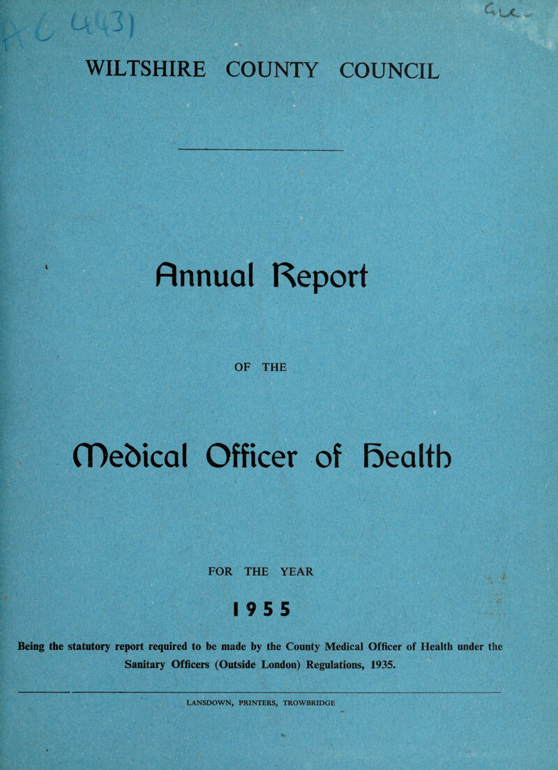 WILTSHIRE COUNTY COUNCIL Annual Report OF THE (Debical Officer of Rea It b FOR THE YEAR 1955 Being the statutory report required to be made by the County Medical Officer of Health under the Sanitary Officers (Outside London) Regulations, 1935. LANSDOWN, PRINTERS, TROWBRIDGE