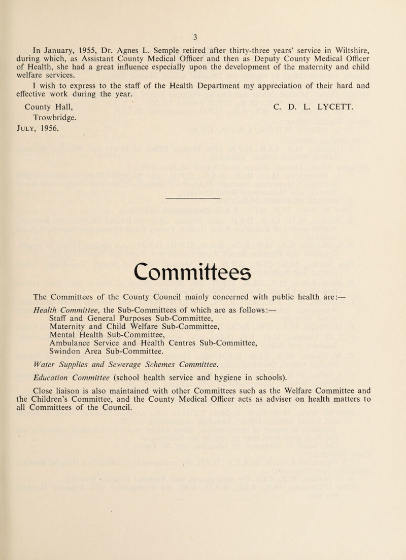 In January, 1955, Dr. Agnes L. Semple retired after thirty-three years’ service in Wiltshire, during which, as Assistant County Medical Officer and then as Deputy County Medical Officer of Health, she had a great influence especially upon the development of the maternity and child welfare services. I wish to express to the staff of the Health Department my appreciation of their hard and effective work during the year. County Hall, C. D. L. LYCETT. Trowbridge. July, 1956. Committees The Committees of the County Council mainly concerned with public health are:— Health Committee, the Sub-Committees of which are as follows:— Staff and General Purposes Sub-Committee, Maternity and Child Welfare Sub-Committee, Mental Health Sub-Committee, Ambulance Service and Health Centres Sub-Committee, Swindon Area Sub-Committee. Water Supplies and Sewerage Schemes Committee. Education Committee (school health service and hygiene in schools). Close liaison is also maintained with other Committees such as the Welfare Committee and the Children’s Committee, and the County Medical Officer acts as adviser on health matters to all Committees of the Council.