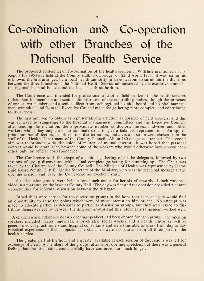 Co-ordination and Co-operation with other Branches of the * national Bealth Service The proposed conference on co-ordination of the health services in Wiltshire mentioned in my Report for 1954 was held at the County Hall, Trowbridge, on 22nd April, 1955. It was, so far as is known, the first arranged by a local health authority in an endeavour to surmount the divisions between the three branches of the National Health Service administered by the executive councils, the regional hospital boards and the local health authorities. The Conference was intended for professional and other field workers in the health services rather than for members and senior administrators of the controlling bodies, though the presence of one or two members and a senior officer from each regional hospital board and hospital manage¬ ment committee and from the Executive Council made the gathering more complete and contributed to its success. The first aim was to obtain as representative a selection as possible of field workers, and this was achieved by suggesting to the hospital management committees and the Executive Council, after sending the invitation, the approximate number of doctors, nurses, midwives and other workers whom they might wish to nominate so as to give a balanced representation. An appro¬ priate number of doctors, health visitors, district nurses, midwives and so on were chosen from the staff of the Health Department of the County Council. About 180 delegates attended. The second aim was to promote wide discussion of matters of mutual interest. It was hoped that personal contact would be established between some of the workers who would otherwise have known each other only by official correspondence. The Conference took the shape of an initial gathering of all the delegates, followed by two sessions of group discussions, with a final complete gathering for summing-up. The Chair was taken by the Chairman of the County Council. The Minister of Health was represented by Dame Enid Russel-Smith, D.B.E., Under Secretary of the Ministry, who was the principal speaker at the opening session and gave the Conference an excellent start. Six discussion groups were held before lunch and a further six afterwards. Lunch was pro¬ vided in a marquee on the lawn at County Hall. The day was fine and the occasion provided pleasant opportunities for informal discussion between the delegates. Broad titles were chosen for the discussion groups in the hope that each delegate would find an opportunity to raise the points which were of most interest to him or her. No attempt was made to allocate particular delegates to particular discussion groups, but they were asked to dis¬ tribute themselves evenly between the different groups and this informal arrangement worked well. A chairman and either one or two opening speakers had been chosen for each group. The opening speakers included nurses, midwives, a psychiatric social worker and a health visitor as well as general medical practitioners and hospital consultants and were thus able to speak from day to day practical experience of their subjects. The chairmen were also drawn from all three parts of the health service. The greater part of the hour and a quarter available at each session of discussions was left for exchange of views by members of the groups, after short opening speeches, but there was a general feeling that the discussions could usefully have continued for much longer.