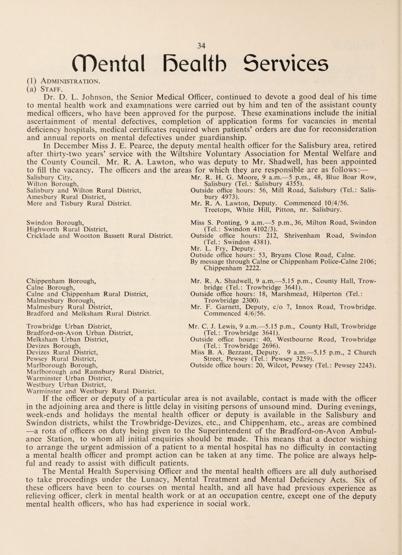 (Dental Realtb Services (1) Administration. (a) Staff. Dr. D. L. Johnson, the Senior Medical Officer, continued to devote a good deal of his time to mental health work and examinations were carried out by him and ten of the assistant county medical officers, who have been approved for the purpose. These examinations include the initial ascertainment of mental defectives, completion of application forms for vacancies in mental deficiency hospitals, medical certificates required when patients’ orders are due for reconsideration and annual reports on mental defectives under guardianship. In December Miss J. E. Pearce, the deputy mental health officer for the Salisbury area, retired after thirty-two years’ service with the Wiltshire Voluntary Association for Mental Welfare and the County Council. Mr. R. A. Lawton, who was deputy to Mr. Shadwell, has been appointed to fill the vacancy. The officers and the areas for which they are responsible are as follows:— Salisbury City, Mr. R. H. G. Moore, 9 a.m.—5 p.m., 48, Blue Boar Row, Wilton Borough, Salisbury (Tel.: Salisbury 4355). Salisbury and Wilton Rural District, Outside office hours: 56, Mill Road, Salisbury (Tel.: Salis- Amesbury Rural District, bury 4973). Mere and Tisbury Rural District. Mr. R. A. Lawton, Deputy. Commenced 10/4/56. Treetops, White Hill, Pitton, nr. Salisbury. Swindon Borough, Highworth Rural District, Cricklade and Wootton Bassett Rural District. Chippenham Borough, Caine Borough, Caine and Chippenham Rural District, Malmesbury Borough, Malmesbury Rural District, Bradford and Melksham Rural District. Miss S. Ponting, 9 a.m.—5 p.m., 36, Milton Road, Swindon (Tel.: Swindon 4102/3). Outside office hours: 212, Shrivenham Road, Swindon (Tel.: Swindon 4381). Mr. L. Fry, Deputy. Outside office hours: 53, Bryans Close Road, Caine. By message through Caine or Chippenham Police-Calne 2106; Chippenham 2222. Mr. R. A. Shadwell, 9 a.m.—5.15 p.m., County Hall, Trow¬ bridge (Tel.: Trowbridge 3641). Outside office hours: 18, Marshmead, Hilperton (Tel.: Trowbridge 2300). Mr. F. Garnett, Deputy, c/o 7, Innox Road, Trowbridge. Commenced 4/6/56. Trowbridge Urban District, Bradford-on-Avon Urban District, Melksham Urban District, Devizes Borough, Devizes Rural District, Pewsey Rural District, Marlborough Borough, Marlborough and Ramsbury Rural District, Warminster Urban District, Westbury Urban District, Warminster and Westbury Rural District. If the officer or deputy of a particular area is not available, contact is made with the officer in the adjoining area and there is little delay in visiting persons of unsound mind. During evenings, week-ends and holidays the mental health officer or deputy is available in the Salisbury and Swindon districts, whilst the Trowbridge-Devizes, etc., and Chippenham, etc., areas are combined —a rota of officers on duty being given to the Superintendent of the Bradford-on-Avon Ambul¬ ance Station, to whom all initial enquiries should be made. This means that a doctor wishing to arrange the urgent admission of a patient to a mental hospital has no difficulty in contacting a mental health officer and prompt action can be taken at any time. The police are always help¬ ful and ready to assist with difficult patients. The Mental Health Supervising Officer and the mental health officers are all duly authorised to take proceedings under the Lunacy, Mental Treatment and Mental Deficiency Acts. Six of these officers have been to courses on mental health, and all have had previous experience as relieving officer, clerk in mental health work or at an occupation centre, except one of the deputy mental health officers, who has had experience in social work. Mr. C. J. Lewis, 9 a.m.—5.15 p.m., County Hall, Trowbridge (Tel,: Trowbridge 3641). Outside office hours: 40, Westbourne Road, Trowbridge (Tel.: Trowbridge 2696). Miss B. A. Bezzant, Deputy. 9 a.m.—5.15 p.m., 2 Church Street, Pewsey (Tel.: Pewsey 3259). Outside office hours: 20, Wilcot, Pewsey (Tel.: Pewsey 2243).