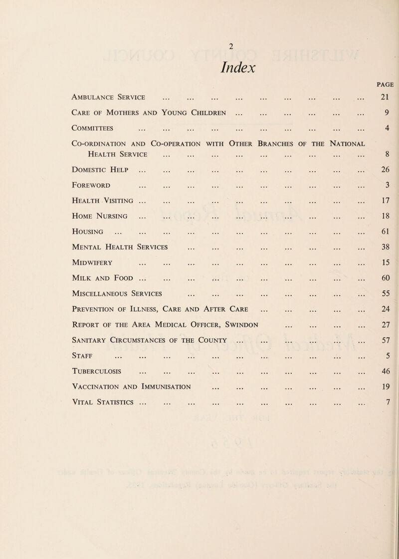 Index PAGE Ambulance Service . 21 Care of Mothers and Young Children . 9 Committees ... ... ... ... ... ... ... ... ... ... 4 Co-ordination and Co-operation with Other Branches of the National Health Service . 8 Domestic Help . 26 Foreword 3 Health Visiting. 17 Home Nursing . 18 Housing . 61 Mental Health Services . 38 Midwifery 15 Milk and Food. 60 Miscellaneous Services . 55 Prevention of Illness, Care and After Care . 24 Report of the Area Medical Officer, Swindon 27 Sanitary Circumstances of the County . 57 Staff ... ... ... ... ... ... ... ... ... ... ... 5 Tuberculosis ... ... ... ... ... ... ... ... ... ... 46 Vaccination and Immunisation . 19 Vital Statistics ... ... ... ... ... ... ... ... ... ... 7 i