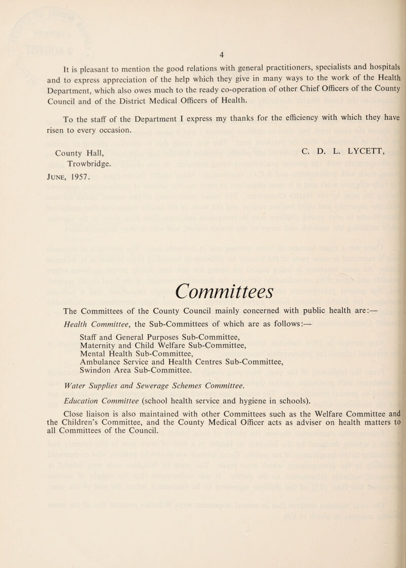 It is pleasant to mention the good relations with general practitioners, specialists and hospitals and to express appreciation of the help which they give in many ways to the work of the Health Department, which also owes much to the ready co-operation of other Chief Officers of the County Council and of the District Medical Officers of Health. To the staff of the Department I express my thanks for the efficiency with which they have risen to every occasion. County Hall, C. D. L. LYCETT, Trowbridge. June, 1957. Committees The Committees of the County Council mainly concerned with public health are:— Health Committee, the Sub-Committees of which are as follows:— Staff and General Purposes Sub-Committee, Maternity and Child Welfare Sub-Committee, Mental Health Sub-Committee, Ambulance Service and Health Centres Sub-Committee, Swindon Area Sub-Committee. Water Supplies and Sewerage Schemes Committee. Education Committee (school health service and hygiene in schools). Close liaison is also maintained with other Committees such as the Welfare Committee and the Children’s Committee, and the County Medical Officer acts as adviser on health matters to all Committees of the Council.