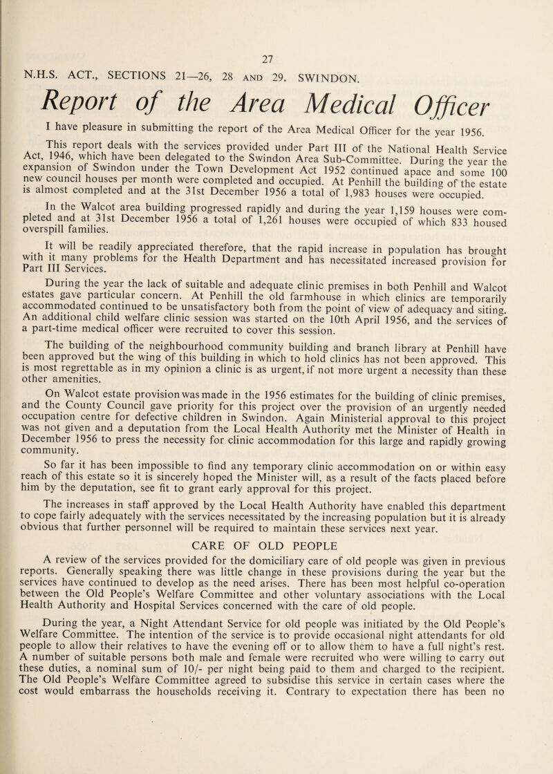 N.H.S. ACT., SECTIONS 21—26, 28 and 29. SWINDON. Report of the Area Medical Officer I have pleasure in submitting the report of the Area Medical Officer for the year 1956. . f report deals with the services provided under Part III of the National Health Service Act, 1946, which have been delegated to the Swindon Area Sub-Committee. During the year the expansion of Swindon under the Town Development Act 1952 continued apace and some 100 new council houses per month were completed and occupied. At Penhill the building of the estate is almost completed and at the 31st December 1956 a total of 1,983 houses were occupied In the Walcot area building progressed rapidly and during the year 1,159 houses were com- pleted and at 31st December 1956 a total of 1,261 houses were occupied of which 833 housed overspill families. It will be readily appreciated therefore, that the rapid increase in population has brought with it many problems for the Health Department and has necessitated increased provision for Part III Services. During the year the lack of suitable and adequate clinic premises in both Penhill and Walcot estates gave particular concern. At Penhill the old farmhouse in which clinics are temporarily accommodated continued to be unsatisfactory both from the point of view of adequacy and siting. An additional child welfare clinic session was started on the 10th April 1956, and the services of a part-time medical officer were recruited to cover this session. The building of the neighbourhood community building and branch library at Penhill have been approved but the wing of this building in which to hold clinics has not been approved. This is most regrettable as in my opinion a clinic is as urgent, if not more urgent a necessity than these other amenities. On Walcot estate provision was made in the 1956 estimates for the building of clinic premises, and the County Council gave priority for this project over the provision of an urgently needed occupation centre for defective children in Swindon. Again Ministerial approval to this project was not given and a deputation from the Local Health Authority met the Minister of Health in December 1956 to press the necessity for clinic accommodation for this large and rapidly growing community. So far it has been impossible to find any temporary clinic accommodation on or within easy reach of this estate so it is sincerely hoped the Minister will, as a result of the facts placed before him by the deputation, see fit to grant early approval for this project. The increases in staff approved by the Local Health Authority have enabled this department to cope fairly adequately with the services necessitated by the increasing population but it is already obvious that further personnel will be required to maintain these services next year. CARE OF OLD PEOPLE A review of the services provided for the domiciliary care of old people was given in previous reports. Generally speaking there was little change in these provisions during the year but the services have continued to develop as the need arises. There has been most helpful co-operation between the Old People’s Welfare Committee and other voluntary associations with the Local Health Authority and Hospital Services concerned with the care of old people. During the year, a Night Attendant Service for old people was initiated by the Old People’s Welfare Committee. The intention of the service is to provide occasional night attendants for old people to allow their relatives to have the evening off or to allow them to have a full night’s rest. A number of suitable persons both male and female were recruited who were willing to carry out these duties, a nominal sum of 10/- per night being paid to them and charged to the recipient. The Old People’s Welfare Committee agreed to subsidise this service in certain cases where the cost would embarrass the households receiving it. Contrary to expectation there has been no