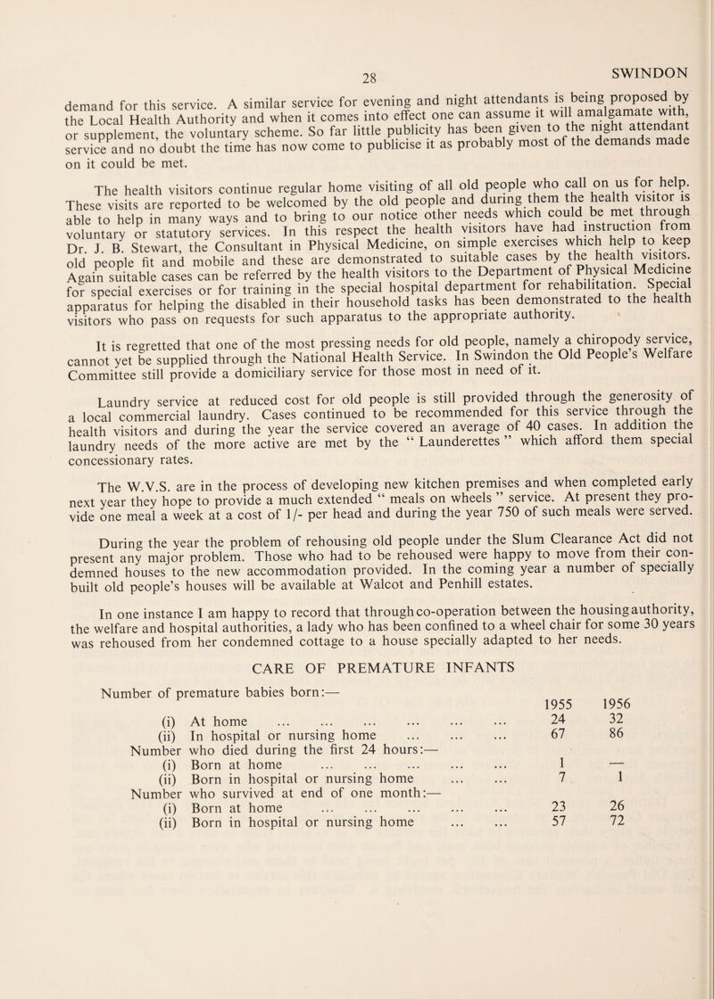 28 demand for this service. A similar service for evening and night attendants is being proposed by the Local Health Authority and when it comes into effect one can assume it will amalgamate with or supplement, the voluntary scheme. So far little publicity has been given to the night attendant service and no’doubt the time has now come to publicise it as probably most of the demands made on it could be met. The health visitors continue regular home visiting of all old people who call on us for help. These visits are reported to be welcomed by the old people and during them the health visito able to help in many ways and to bring to our notice other needs which c°uld.be met. tbl°uSb voluntary or statutory services. In this respect the health visitors have had instruction from Dr. J. B. Stewart, the Consultant in Physical Medicine, on simple exercises which help to keep old people fit and mobile and these are demonstrated to suitable cases by the health visitors. Again suitable cases can be referred by the health visitors to the Department of Physical Medicine for special exercises or for training in the special hospital department for rehabilitation. sPecla apparatus for helping the disabled in their household tasks has been demonstrated to the health visitors who pass on requests for such apparatus to the appropriate authority. It is regretted that one of the most pressing needs for old people, namely a chiropody service, cannot yet be supplied through the National Health Service. In Swindon the Old People s Welfare Committee still provide a domiciliary service for those most in need of it. Laundry service at reduced cost for old people is still provided through the generosity of a local commercial laundry. Cases continued to be recommended for this service through the health visitors and during the year the service covered an average of 40 cases. In addition the laundry needs of the more active are met by the “ Launderettes ” which afford them special concessionary rates. The W.V.S. are in the process of developing new kitchen premises and when completed early next year they hope to provide a much extended “ meals on wheels ” service. At present they pro¬ vide one meal a week at a cost of 1/- per head and during the year 750 of such meals were served. During the year the problem of rehousing old people under the Slum Clearance Act did not present any major problem. Those who had to be rehoused were happy to move from their con¬ demned houses to the new accommodation provided. In the coming year a number of specially built old people’s houses will be available at Walcot and Penhill estates. In one instance I am happy to record that through co-operation between the housing authority, the welfare and hospital authorities, a lady who has been confined to a wheel chair for some 30 years was rehoused from her condemned cottage to a house specially adapted to her needs. CARE OF PREMATURE INFANTS Number of premature babies born:— (i) At home (ii) In hospital or nursing home Number who died during the first 24 hours:— (i) Born at home (ii) Born in hospital or nursing home . Number who survived at end of one month:— (i) Born at home (ii) Born in hospital or nursing home 1955 1956 24 32 67 86 1 — 7 1 23 26 57 72