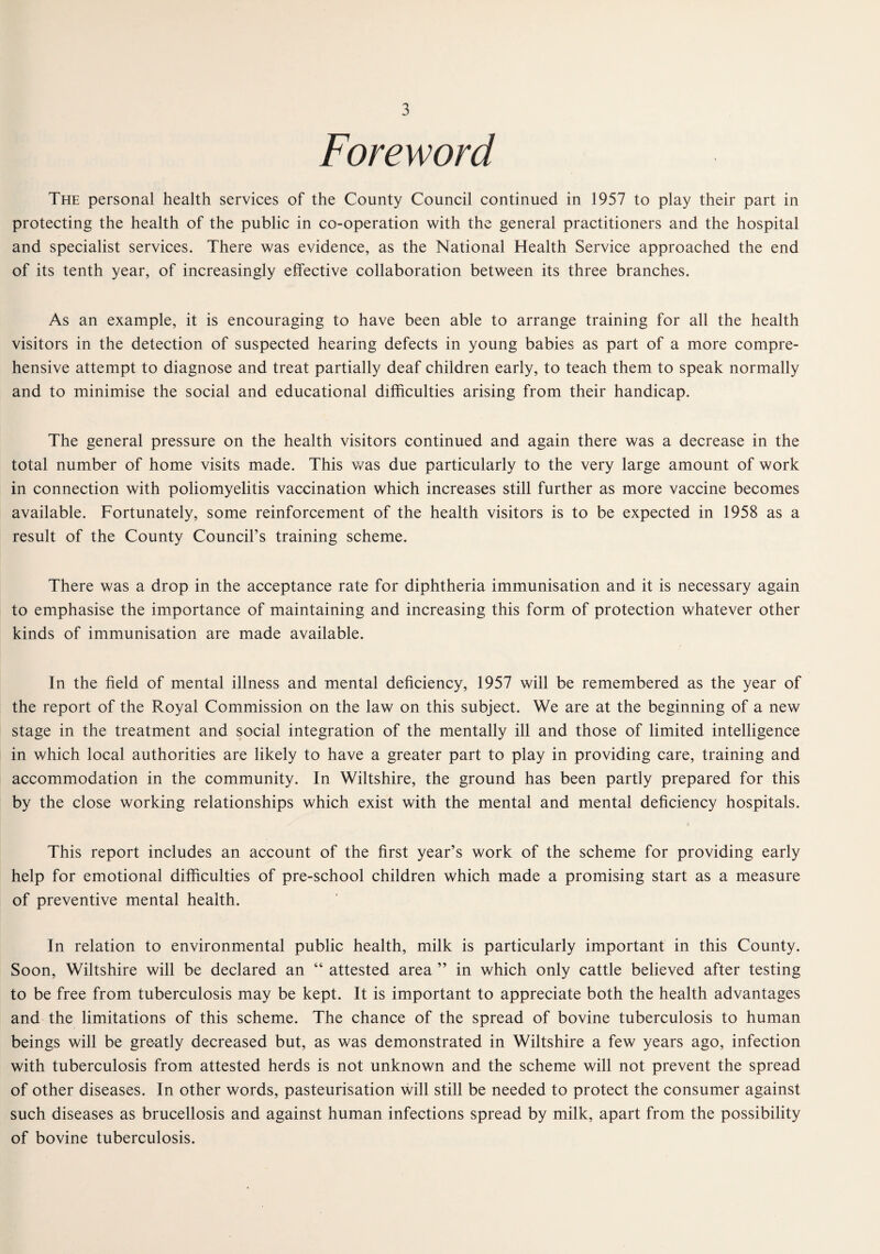 Foreword The personal health services of the County Council continued in 1957 to play their part in protecting the health of the public in co-operation with the general practitioners and the hospital and specialist services. There was evidence, as the National Health Service approached the end of its tenth year, of increasingly effective collaboration between its three branches. As an example, it is encouraging to have been able to arrange training for all the health visitors in the detection of suspected hearing defects in young babies as part of a more compre¬ hensive attempt to diagnose and treat partially deaf children early, to teach them to speak normally and to minimise the social and educational difficulties arising from their handicap. The general pressure on the health visitors continued and again there was a decrease in the total number of home visits made. This was due particularly to the very large amount of work in connection with poliomyelitis vaccination which increases still further as more vaccine becomes available. Fortunately, some reinforcement of the health visitors is to be expected in 1958 as a result of the County Council’s training scheme. There was a drop in the acceptance rate for diphtheria immunisation and it is necessary again to emphasise the importance of maintaining and increasing this form of protection whatever other kinds of immunisation are made available. In the held of mental illness and mental deficiency, 1957 will be remembered as the year of the report of the Royal Commission on the law on this subject. We are at the beginning of a new stage in the treatment and social integration of the mentally ill and those of limited intelligence in which local authorities are likely to have a greater part to play in providing care, training and accommodation in the community. In Wiltshire, the ground has been partly prepared for this by the close working relationships which exist with the mental and mental deficiency hospitals. This report includes an account of the first year’s work of the scheme for providing early help for emotional difficulties of pre-school children which made a promising start as a measure of preventive mental health. In relation to environmental public health, milk is particularly important in this County. Soon, Wiltshire will be declared an “ attested area ” in which only cattle believed after testing to be free from tuberculosis may be kept. It is important to appreciate both the health advantages and the limitations of this scheme. The chance of the spread of bovine tuberculosis to human beings will be groatly decreased but, as was demonstrated in Wiltshire a few years ago, infection with tuberculosis from attested herds is not unknown and the scheme will not prevent the spread of other diseases. In other words, pasteurisation will still be needed to protect the consumer against such diseases as brucellosis and against human infections spread by milk, apart from the possibility of bovine tuberculosis.