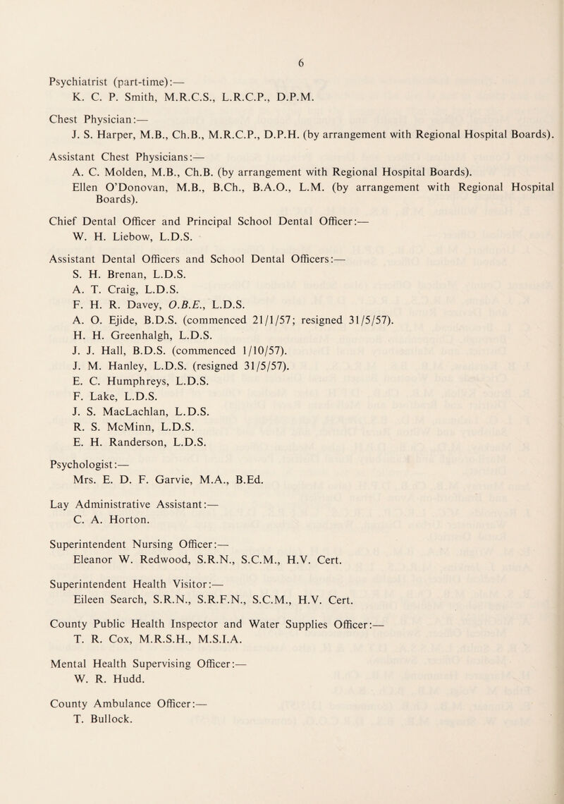 Psychiatrist (part-time):— K. C. P. Smith, M.R.C.S., L.R.C.P., D.P.M. Chest Physician:— J. S. Harper, M.B., Ch.B., M.R.C.P., D.P.H. (by arrangement with Regional Hospital Boards). Assistant Chest Physicians:— A. C. Molden, M.B., Ch.B. (by arrangement with Regional Hospital Boards). Ellen O’Donovan, M.B., B.Ch., B.A.O., L.M. (by arrangement with Regional Hospital Boards). Chief Dental Officer and Principal School Dental Officer:— W. H. Liebow, L.D.S. Assistant Dental Officers and School Dental Officers:— S. H. Brenan, L.D.S. A. T. Craig, L.D.S. F. H. R. Davey, O.B.E., L.D.S. A. O. Ejide, B.D.S. (commenced 21/1/57; resigned 31/5/57). H. H. Greenhalgh, L.D.S. J. J. Hall, B.D.S. (commenced 1/10/57). J. M. Hanley, L.D.S. (resigned 31/5/57). E. C. Humphreys, L.D.S. F. Lake, L.D.S. J. S. MacLachlan, L.D.S. R. S. McMinn, L.D.S. E. H. Randerson, L.D.S. Psychologist:— Mrs. E. D. F. Garvie, M.A., B.Ed. Lay Administrative Assistant:— C. A. Horton. Superintendent Nursing Officer:— Eleanor W. Redwood, S.R.N., S.C.M., H.Y. Cert. Superintendent Health Visitor:— Eileen Search, S.R.N., S.R.F.N., S.C.M., H.V. Cert. County Public Health Inspector and Water Supplies Officer:— T. R. Cox, M.R.S.H., M.S.I.A. Mental Health Supervising Officer:— W. R. Hudd. County Ambulance Officer:— T. Bullock.