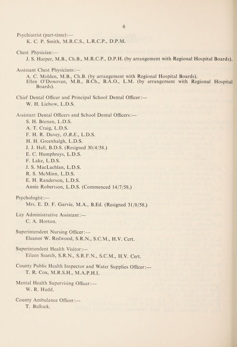 Psychiatrist (part-time):— K. C. P. Smith, M.R.C.S., L.R.C.P., D.P.M. Chest Physician:— J. S. Harper, M.B., Ch.B., M.R.C.P., D.P.H. (by arrangement with Regional Hospital Boards). Assistant Chest Physicians:— A. C. Molden, M.B., Ch.B. (by arrangement with Regional Hospital Boards). Ellen O’Donovan, M.B., B.Ch., B.A.O., L.M. (by arrangement with Regional Hospital Boards). Chief Dental Officer and Principal School Dental Officer:— W. H. Liebow, L.D.S. Assistant Dental Officers and School Dental Officers:— S. H. Brenan, L.D.S. A. T. Craig, L.D.S. L. H. R. Davey, O.B.E., L.D.S. H. H. Greenhalgh, L.D.S. J. J. Hall, B.D.S. (Resigned 30/4/58.) E. C. Humphreys, L.D.S. F. Lake, L.D.S. J. S. MacLachlan, L.D.S. R. S. McMinn, L.D.S. E. H. Randerson, L.D.S. Annie Robertson, L.D.S. (Commenced 14/7/58.) Psychologist:— Mrs. E. D. F. Garvie, M.A., B.Ed. (Resigned 31/8/58.) Lay Administrative Assistant:— C. A. Horton. Superintendent Nursing Officer:— Eleanor W. Redwood, S.R.N., S.C.M., H.V. Cert. Superintendent Health Visitor:— Eileen Search, S.R.N., S.R.F.N., S.C.M., H.V. Cert. County Public Health Inspector and Water Supplies Officer:— T. R. Cox, M.R.S.H., M.A.P.H.I. Mental Health Supervising Officer:— W. R. Hudd. County Ambulance Officer:— T. Bullock.