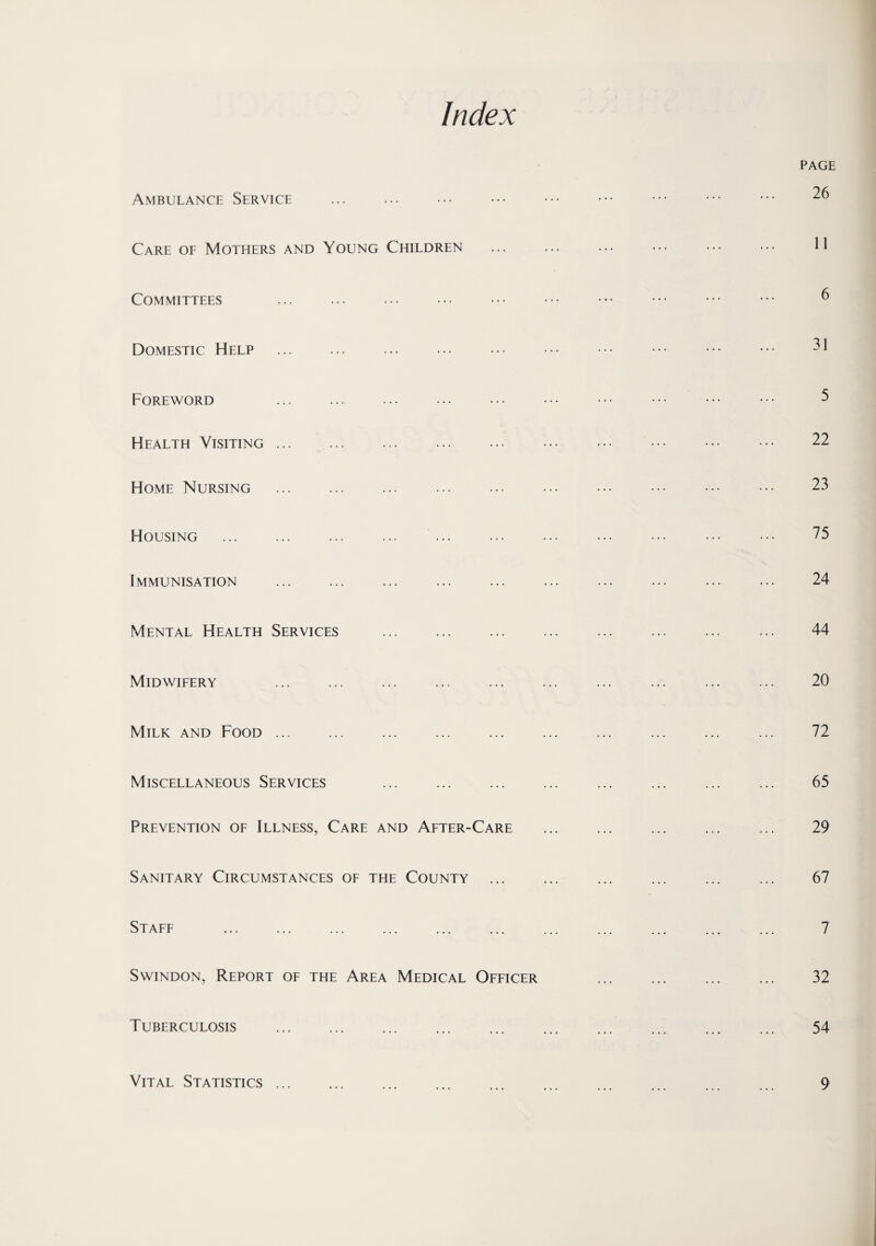 Index Ambulance Service ... . Care of Mothers and Young Children Committees Domestic Help . Foreword Health Visiting. Home Nursing . Housing . . Immunisation . Mental Health Services . Midwifery . Milk and Food. Miscellaneous Services . Prevention of Illness, Care and After-Care Sanitary Circumstances of the County ... Staff Swindon, Report of the Area Medical Officer Tuberculosis . Vital Statistics